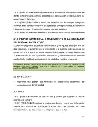 1.4.1.2.(2011-2014) Promover los intercambios Académicos interinstitucionales en
donde se favorezca la estancia, capacitación y actualización profesional, tanto de
alumnos como docentes.
1.4.1.3.(2011-2014) Establecer relaciones estrechas con los cuerpos colegiados
externos, tales como asociaciones de egresados y colegios locales, nacionales e
internacionales que retroalimenten nuestro quehacer cotidiano.
1.4.1.4.(2011-2014) Favorecer estancia académicas en modalidad de año sabático


8.1.5. POLÍTICA INSTITUCIONAL 5. MEJORAMIENTO DE LA HABILITACIÓN
DEL PERSONAL UNIVERSITARIO
Cuando los programas educativos son de calidad y en algunos casos por más de
dos ocasiones, el personal que lo implementa y lo sustenta debe continuar en
consecuencia a la altura, por lo que la siguiente estrategia y acciones favorecerán
el fortalecimiento de las capacidades académicas y administrativas del personal
que ha hecho posible el reconocimiento de calidad de nuestros programas.

Estrategias y acciones que impactan a la Iniciativa General 5.1. Formación y capacitación del
personal universitario. Iniciativa específica 5.1.1.Formación y capacitación del personal
académico. PDI-UABC 2011-2015




ESTRATEGIA 8.1.5.1

•   Desarrollar una gestión que fortalezca las capacidades académicas del
    personal docente de la Facultad


ACCIONES:

1.5.1.1.(2012-2) Estructurar un plan de vida y carrera por docentes y                 buscar
apoyos para su logro
1.5.1.2. (2011-2014) Considerar la evaluación docente              como una información
valiosa para impulsar la capacitación y actualización del personal, así como
favorecer la toma de decisiones en la integración de proyectos.


                                                                                           41
 