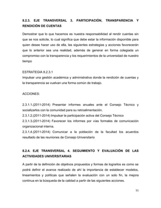 8.2.3.   EJE   TRANSVERSAL        3.   PARTICIPACIÓN,       TRANSPARENCIA         Y
RENDICIÓN DE CUENTAS

Demostrar que lo que hacemos es nuestra responsabilidad al rendir cuentas sin
que se nos solicite, lo cual significa que debe estar la información disponible para
quien desee hacer uso de ella, las siguientes estrategias y acciones favorecerán
que lo anterior sea una realidad, además de generar en forma colegiada un
compromiso con la transparencia y los requerimientos de la universidad de nuestro
tiempo


ESTRATEGIA 8.2.3.1
Impulsar una gestión académica y administrativa donde la rendición de cuentas y
la transparencia se vuelvan una forma común de trabajo.


ACCIONES:


2.3.1.1.(2011-2014) Presentar informes anuales ante el Consejo Técnico y
socializarlos con la comunidad para su retroalimentación.
2.3.1.2.(2011-2014) Impulsar la participación activa del Consejo Técnico
2.3.1.3.(2011-2014) Favorecer los informes por vías formales de comunicación
organizacional interna.
2.3.1.4.(2011-2014) Comunicar a la población de la facultad los acuerdos
resultado de las reuniones de Consejo Universitario



8.2.4. EJE TRANSVERSAL 4. SEGUIMIENTO Y EVALUACIÓN DE LAS
ACTIVIDADES UNIVERSITARIAS

A partir de la definición de objetivos propuestos y formas de lograrlos es como se
podrá definir el avance realizado de ahí la importancia de establecer modelos,
lineamientos y políticas que señalen la evaluación con un solo fin, la mejora
continua en la búsqueda de la calidad a partir de las siguientes acciones.


                                                                                  51
 