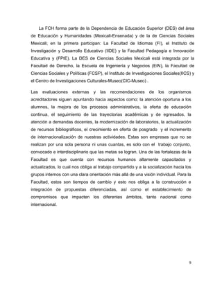La FCH forma parte de la Dependencia de Educación Superior (DES) del área
de Educación y Humanidades (Mexicali-Ensenada) y de la de Ciencias Sociales
Mexicali; en la primera participan: La Facultad de Idiomas (FI), el Instituto de
Investigación y Desarrollo Educativo (IIDE) y la Facultad Pedagogía e Innovación
Educativa y (FPIE). La DES de Ciencias Sociales Mexicali está integrada por la
Facultad de Derecho, la Escuela de Ingeniería y Negocios (EIN), la Facultad de
Ciencias Sociales y Políticas (FCSP), el Instituto de Investigaciones Sociales(IICS) y
el Centro de Investigaciones Culturales-Museo(CIC-Museo) .

Las    evaluaciones   externas   y   las   recomendaciones    de   los   organismos
acreditadores siguen apuntando hacia aspectos como: la atención oportuna a los
alumnos, la mejora de los procesos administrativos, la oferta de educación
continua, el seguimiento de las trayectorias académicas y de egresados, la
atención a demandas docentes, la modernización de laboratorios, la actualización
de recursos bibliográficos, el crecimiento en oferta de posgrado y el incremento
de internacionalización de nuestras actividades. Estas son empresas que no se
realizan por una sola persona ni unas cuantas, es solo con el trabajo conjunto,
convocado e interdisciplinario que las metas se logran. Una de las fortalezas de la
Facultad es que cuenta con recursos humanos altamente capacitados y
actualizados, lo cual nos obliga al trabajo compartido y a la socialización hacia los
grupos internos con una clara orientación más allá de una visión individual. Para la
Facultad, estos son tiempos de cambio y esto nos obliga a la construcción e
integración de propuestas diferenciadas, así como el establecimiento de
compromisos que impacten los diferentes ámbitos, tanto nacional como
internacional.




                                                                                    9
 