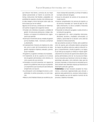 P L A N D E D E S A R R O L LO I N S T I T U C I O N A L 2011 • 2016

que ofrezcan más bienes y servicios de una mayor                   mover el desarrollo sostenible y no limitar el modelo a
calidad aprovechando al máximo la economía del                     la simple contención del gasto.
tiempo, instituciones más flexibles y adaptables con             • Buscar la articulación de actores en los proceso de
posibilidad de capacitar y facultar a los individuos que           modernización.
en ellas trabajan a tomar decisiones sobre cada una              • Inyectar competitividad a los servicios de soporte y a
de las tareas que han de realizar”                                 los servicios misionales: ser fuente de valor (en múl-
Algunas de las técnicas y tendencias de moderniza-                 tiples dimensiones, no solo la contable o financiera)
ción podrían recogerse de la siguiente manera:                     para las partes interesadas.
• Facultar a los individuos, los grupos y unidades de            • Trascender la institución que gasta o cuesta al erario a
   gestión. De estructuras jerárquicas a trabajo cola-             la institución que genera.
   borativo y en equipo en el ambiente de la organi-             • La organización con visión compartida: intenciones,
   zación que aprende.                                             decisiones, acciones y resultados comunicados. La
• Estimular el rendimiento de las unidades de gestión              calidad y oportunidad de la decisión como señal de
   por los resultados: medir, reconocer y compensar                claridad en el direccionamiento.
   su desempeño.                                             Este eje presenta acciones en frentes, tanto académico
• El planteamiento misional y de objetivos de unida-         como de soporte, pero enfocados desde la perspectiva
   des como la razón del funcionamiento de éstas:            de mejorar las políticas sobre las cuales la institución re-
   gestión inspirada en objetivos, evaluada y premia-        gla su comportamiento y facilita la gestión y sus logros.
   da por resultados.                                        Es por ello que se propone un énfasis en mejorar signifi-
• El gobierno y la gestión orientada a los resultados.       cativamente los servicios de soporte tanto desde la pers-
• El tratamiento de de los usuarios en el correcto           pectiva administrativa como de los recursos de infraes-
   tono de gestión administrativa: como clientes y no        tructura educativa que favorezcan entornos de trabajo y
   como usuarios de unos servicios.                          aprendizaje adecuados; como elemento clave para los
• Orientados a la acción preventiva: ser capaces de          procesos misionales, sin desconocer la necesidad que en
   prevenir los problemas antes de que se presenten          éstos también sean obtenidas mejoras que favorezcan el
   y no esperando a que se produzcan para dedicarse          desempeño particular y general.
   simplemente a la reacción.                                Problemática: se hace necesario actualizar los meca-
• La anticipación como estrategia de servicio y com-         nismos y estructuras organizacionales para articular y
   petitividad: el cambio provocado y no como reac-          gestionar adecuadamente los procesos institucionales y
   ción.                                                     orientar aquellos que son de soporte al servicio de los
• Marcar como finalidad el deseo por excelencia: pro-        procesos y objetivos misionales.




                                                           110
 