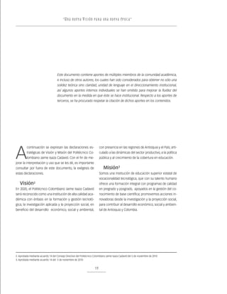 “ U n a nu e v a v i s ión pa r a un a nu e v a ép o c a ”




                                     Este documento contiene aportes de múltiples miembros de la comunidad académica,
                                     e incluso de otros autores, los cuales han sido considerados para obtener no sólo una
                                     solidez teórica sino claridad, unidad de lenguaje en el direccionamiento institucional,
                                     así algunos aportes internos individuales se han omitido para mejorar la fluidez del
                                     documento en la medida en que éste se hace institucional. Respecto a los aportes de
                                     terceros, se ha procurado respetar la citación de dichos aportes en los contenidos.




A
         continuación se expresan las declaraciones es-                     con presencia en las regiones de Antioquia y el País; arti-
         tratégicas de Visión y Misión del Politécnico Co-                  culado a las dinámicas del sector productivo, a la política
         lombiano Jaime Isaza Cadavid. Con el fin de me-                    pública y al crecimiento de la cobertura en educación.
jorar la interpretación y uso que se les dé, es importante
consultar por fuera de este documento, la exégesis de                          Misión3
estas declaraciones.                                                        Somos una institución de educación superior estatal de
                                                                            vocacionalidad tecnológica, que con su talento humano
   Visión       2                                                           ofrece una formación integral con programas de calidad
En 2020, el Politécnico Colombiano Jaime Isaza Cadavid                      en pregrado y posgrado, apoyados en la gestión del co-
será reconocido como una Institución de alta calidad aca-                   nocimiento de base científica; promovemos acciones in-
démica con énfasis en la formación y gestión tecnoló-                       novadoras desde la investigación y la proyección social,
gica, la investigación aplicada y la proyección social, en                  para contribuir al desarrollo económico, social y ambien-
beneficio del desarrollo económico, social y ambiental,                     tal de Antioquia y Colombia.




2. Aprobada mediante acuerdo 14 del Consejo Directivo del Politécnico Colombiano Jaime Isaza Cadavid del 5 de noviembre de 2010
3. Aprobada mediante acuerdo 14 del 5 de noviembre de 2010


                                                                       19
 