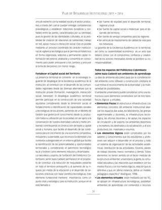 P L A N D E D E S A R R O L LO I N S T I T U C I O N A L 2011 • 2016

vínculo estrecho con la realidad social y el sector produc-            • Ser fuente de equidad para el desarrollo territorial,
tivo, a través del cual se puedan entregar competencias                   regional y local.
praxiológicas y establecer relaciones duraderas y con-                 • Ser fuente de capital social e intelectual para el de-
fiables entre las partes, caracterizados por su identidad,                sarrollo del territorio.
pues la gestión de las identidades culturales, es la posi-             • Ser fuente de ventaja competitiva para las regiones
bilidad de creación de relaciones de solidaridad, trabajo              • Ser vehículo de mejoramiento de calidad de vida para
en red, apoyo mutuo e interacción social. Esto es posible                 los individuos.
mediante un proceso coordinado de carácter institucio-               La garantía de la Excelencia Académica en lo territorial,
nal de vigilancia tecnológica que le permita al Politécnico          así como su sostenibilidad económica es un acto que
en forma organizada, selectiva y permanente captar in-               deberá contar con el compromiso, confianza y creativi-
formación del exterior, analizarla y convertirla en conoci-          dad de los actores interesados donde se pondere su co-
miento para poder anticiparse a los cambios y procurar               rresponsabilidad.
la toma de decisiones con menor riesgo.
                                                                     Todos los espacios del Politécnico Colombiano
Fortalecer el Capital social del Territorio                          Jaime Isaza Cadavid son ambientes de aprendizaje
La presencia territorial se convierte en la estrategia si-           La idea de ambiente educativo pasa por la consideración
guiente de despliegue de la excelencia académica de la               del ambiente como reflexión y construcción cotidiana, la
Institución, al contribuir con el desarrollo de las comuni-          cual motiva el reconocimiento de la diversidad y la multi-
dades regionales desde las diversas alternativas que la              variedad de posibilidades.
Institución provee (formación, investigación, interacción            El ambiente universitario puede concebirse como una es-
social, bienestar). El despliegue académico territorial              tructura cuyos elementos constitutivos son de tres tipos:
permite participar en la construcción de una sociedad                físicos, lógicos y virtuales.
equitativa considerando desde la dimensión social, el                • Elementos Fiscos de estructura e infraestructura: Los
fortalecimiento e identificación de capacidades sociales               elementos concretos del ambiente institucional abar-
y tecnológicas de los actores, partiendo de un Modelo de               can los espacios (las aulas, los laboratorios, las granjas
Gestión que gerencia el conocimiento desde su produc-                  experimentales y docentes, la infraestructura tecno-
ción hasta su utilización por la sociedad, sin ser ajeno a la          lógica, las oficinas docentes y de apoyo, los espacios
conservación de nuestra diversidad cultural y medio am-                de circulación y de soporte, los ambientes deportivos
biental, contribuyendo al construcción del tejido y capital            y recreativos, los destinados a la socialización, y al ocio
social y humano, que facilite el desarrollo de las condi-              productivo), los materiales e insumos.
ciones para el crecimiento de una economía competitiva,              • Los elementos lógicos están constituidos por los
incluyente y sustentable, que reconozca la identidad y los             saberes y conocimientos que los estudiantes y profe-
contextos subregionales en un entorno global que facilite              sores van adquirir o desarrollar en el proceso. y todo
la identificación de las potencialidades y oportunidades               un sistema de organización de las actividades acadé-
territoriales y considerando el patrimonio tecnológico                 micas: distribución de las actividades, horarios, planes
local y foráneo como elemento inductor y dinamizador.                  de trabajo docente, marco normativo y demás “Estos
La naturaleza y espíritu de fundación del Politécnico Co-              elementos no tienen sentido sin el factor medular de
lombiano Jaime Isaza Cadavid permanece en el propósi-                  la estructura ambiental universitario, la gente, la comu-
to de contribuir a la reducción de inequidades presente                nidad educativa y las relaciones que establece con los
en todo el territorio antioqueño y al aumento de su ri-                medios físicos y con los medios lógicos, relación que es
queza por medio de la educación y el desarrollo de so-                 definitiva y que, en última instancia, define un modelo
luciones prácticas con base científico-tecnológicas. Este              pedagógico específico” (Rodríguez, 1998).
elemento fundacional mantiene importancia, como un                   • Los elementos virtuales están mediados por las TIC,
punto vital y estratégico para la Institución, porque en el            se apoyan en infraestructura tecnológicas, posibilitan
está llamada a:                                                        ambientes de aprendizaje con contenidos o recursos

                                                                24
 