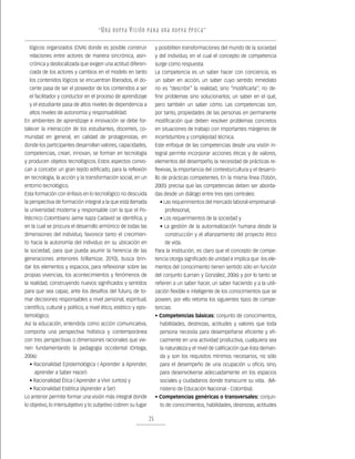 “ U n a nu e v a v i s ión pa r a un a nu e v a ép o c a ”

  lógicos organizados (OVA) donde es posible construir                  y posibiliten transformaciones del mundo de la sociedad
  relaciones entre actores de manera sincrónica, asin-                  y del individuo, en el cual el concepto de competencia
  crónica y deslocalizada que exigen una actitud diferen-               surge como respuesta.
  ciada de los actores y cambios en el modelo en tanto                  La competencia es un saber hacer con conciencia, es
  los contenidos lógicos se encuentran liberados, el do-                un saber en acción, un saber cuyo sentido inmediato
  cente pasa de ser el poseedor de los contenidos a ser                 no es “describir” la realidad, sino “modificarla”; no de-
  el facilitador y conductor en el proceso de aprendizaje               finir problemas sino solucionarlos; un saber en el qué,
  y el estudiante pasa de altos niveles de dependencia a                pero también un saber cómo. Las competencias son,
  altos niveles de autonomía y responsabilidad.                         por tanto, propiedades de las personas en permanente
En ambientes de aprendizaje e innovación se debe for-                   modificación que deben resolver problemas concretos
talecer la interacción de los estudiantes, docentes, co-                en situaciones de trabajo con importantes márgenes de
munidad en general, en calidad de protagonistas, en                     incertidumbre y complejidad técnica.
donde los participantes desarrollan valores, capacidades,               Este enfoque de las competencias desde una visión in-
competencias, crean, innovan, se forman en tecnología                   tegral permite incorporar acciones éticas y de valores,
y producen objetos tecnológicos. Estos aspectos convo-                  elementos del desempeño, la necesidad de prácticas re-
can a concebir un gran tejido edificado, para la reflexión              flexivas, la importancia del contexto/cultura y el desarro-
en tecnología, la acción y la transformación social, en un              llo de prácticas competentes. En la misma línea (Tobón,
entorno tecnológico.                                                    2005) precisa que las competencias deben ser aborda-
Esta formación con énfasis en lo tecnológico no descuida                das desde un diálogo entre tres ejes centrales:
la perspectiva de formación integral a la que está llamada                • Las requerimientos del mercado laboral-empresarial-
la universidad moderna y responsable con la que el Po-                      profesional,
litécnico Colombiano Jaime Isaza Cadavid se identifica, y                 • Los requerimientos de la sociedad y
en la cual se procura el desarrollo armónico de todas las                 • La gestión de la autorrealización humana desde la
dimensiones del individuo, favorece tanto el crecimien-                     construcción y el afianzamiento del proyecto ético
to hacia la autonomía del individuo en su ubicación en                      de vida.
la sociedad, para que pueda asumir la herencia de las                   Para la Institución, es claro que el concepto de compe-
generaciones anteriores (Villamizar, 2010), busca brin-                 tencia otorga significado de unidad e implica que los ele-
dar los elementos y espacios, para reflexionar sobre las                mentos del conocimiento tienen sentido sólo en función
propias vivencias, los acontecimientos y fenómenos de                   del conjunto (Larrain y González, 2006) y por lo tanto se
la realidad, construyendo nuevos significados y sentidos                refieren a un saber hacer, un saber haciendo y a la utili-
para que sea capaz, ante los desafíos del futuro, de to-                zación flexible e inteligente de los conocimientos que se
mar decisiones responsables a nivel personal, espiritual,               poseen, por ello retoma los siguientes tipos de compe-
científico, cultural y político, a nivel ético, estético y epis-        tencias:
temológico.                                                             • Competencias básicas: conjunto de conocimientos,
Así la educación, entendida como acción comunicativa,                     habilidades, destrezas, actitudes y valores que toda
comporta una perspectiva holística y contemporánea                        persona necesita para desempeñarse eficiente y efi-
con tres perspectivas o dimensiones racionales que vie-                   cazmente en una actividad productiva, cualquiera sea
nen fundamentando la pedagogía occidental (Ortega,                        la naturaleza y el nivel de calificación que ésta deman-
2006):                                                                    da y son los requisitos mínimos necesarios, no sólo
  • Racionalidad Epistemológica ( Aprender a Aprender,                    para el desempeño de una ocupación u oficio, sino,
     aprender a Saber Hacer)                                              para desenvolverse adecuadamente en los espacios
  • Racionalidad Ética ( Aprender a Vivir Juntos) y                       sociales y ciudadanos donde transcurre su vida. (Mi-
  • Racionalidad Estética (Aprender a Ser)                                nisterio de Educación Nacional - Colombia).
Lo anterior permite formar una visión más integral donde                • Competencias genéricas o transversales: conjun-
lo objetivo, lo intersubjetivo y lo subjetivo cobren su lugar             to de conocimientos, habilidades, destrezas, actitudes

                                                                   25
 