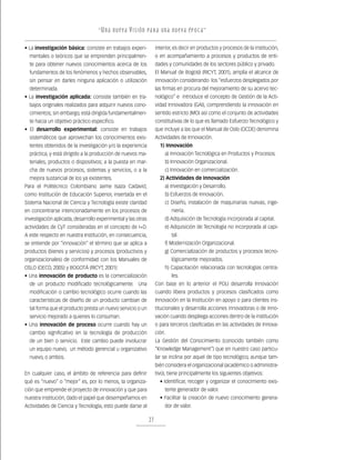“ U n a nu e v a v i s ión pa r a un a nu e v a ép o c a ”

• La investigación básica: consiste en trabajos experi-            interior, es decir en productos y procesos de la institución,
  mentales o teóricos que se emprenden principalmen-               o en acompañamiento a procesos y productos de enti-
  te para obtener nuevos conocimientos acerca de los               dades y comunidades de los sectores público y privado.
  fundamentos de los fenómenos y hechos observables,               El Manual de Bogotá (RICYT, 2001), amplía el alcance de
  sin pensar en darles ninguna aplicación o utilización            innovación considerando los “esfuerzos desplegados por
  determinada.                                                     las firmas en procura del mejoramiento de su acervo tec-
• La investigación aplicada: consiste también en tra-              nológico” e introduce el concepto de Gestión de la Acti-
  bajos originales realizados para adquirir nuevos cono-           vidad Innovadora (GAI), comprendiendo la innovación en
  cimientos; sin embargo, está dirigida fundamentalmen-            sentido estricto (MO) así como el conjunto de actividades
  te hacia un objetivo práctico específico.                        constitutivas de lo que es llamado Esfuerzo Tecnológico y
• El desarrollo experimental: consiste en trabajos                 que incluye a las que el Manual de Oslo (OCDE) denomina
  sistemáticos que aprovechan los conocimientos exis-              Actividades de Innovación.
  tentes obtenidos de la investigación y/o la experiencia            1) Innovación
  práctica, y está dirigido a la producción de nuevos ma-              a) Innovación Tecnológica en Productos y Procesos.
  teriales, productos o dispositivos; a la puesta en mar-              b) Innovación Organizacional.
  cha de nuevos procesos, sistemas y servicios, o a la                 c) Innovación en comercialización.
  mejora sustancial de los ya existentes.                            2) Actividades de Innovación
Para el Politécnico Colombiano Jaime Isaza Cadavid,                    a) Investigación y Desarrollo.
como Institución de Educación Superior, insertada en el                b) Esfuerzos de Innovación.
Sistema Nacional de Ciencia y Tecnología existe claridad               c) Diseño, instalación de maquinarias nuevas, inge-
en concentrarse intencionadamente en los procesos de                       niería.
investigación aplicada, desarrollo experimental y las otras            d) Adquisición de Tecnología incorporada al capital.
actividades de CyT consideradas en el concepto de I+D.                 e) Adquisición de Tecnología no incorporada al capi-
A este respecto en nuestra Institución, en consecuencia,                   tal.
se entiende por “innovación” el término que se aplica a                f) Modernización Organizacional.
productos (bienes y servicios) y procesos (productivos y               g) Comercialización de productos y procesos tecno-
organizacionales) de conformidad con los Manuales de                       lógicamente mejorados.
OSLO (OECD, 2005) y BOGOTÁ (RICYT, 2001):                              h) Capacitación relacionada con tecnologías centra-
• Una innovación de producto es la comercialización                        les.
  de un producto modificado tecnológicamente. Una                  Con base en lo anterior el POLI desarrolla Innovación
  modificación o cambio tecnológico ocurre cuando las              cuando libera productos y procesos clasificados como
  características de diseño de un producto cambian de              Innovación en la Institución en apoyo o para clientes ins-
  tal forma que el producto presta un nuevo servicio o un          titucionales y desarrolla acciones innovadoras o de inno-
  servicio mejorado a quienes lo consuman.                         vación cuando despliega acciones dentro de la institución
• Una innovación de proceso ocurre cuando hay un                   o para terceros clasificadas en las actividades de Innova-
  cambio significativo en la tecnología de producción              ción.
  de un bien o servicio. Este cambio puede involucrar              La Gestión del Conocimiento (conocido también como
  un equipo nuevo, un método gerencial u organizativo              “Knowledge Management”) que en nuestro caso particu-
  nuevo, o ambos.                                                  lar se inclina por aquel de tipo tecnológico, aunque tam-
                                                                   bién considera el organizacional (académico o administra-
En cualquier caso, el ámbito de referencia para definir            tivo), tiene principalmente los siguientes objetivos:
qué es “nuevo” o “mejor” es, por lo menos, la organiza-              • Identificar, recoger y organizar el conocimiento exis-
ción que emprende el proyecto de innovación y que para                 tente generador de valor.
nuestra institución, dado el papel que desempeñamos en               • Facilitar la creación de nuevo conocimiento genera-
Actividades de Ciencia y Tecnología, esto puede darse al               dor de valor.

                                                              27
 