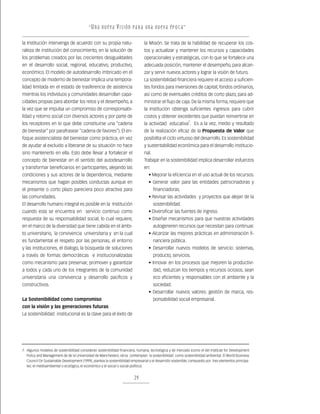 “ U n a nu e v a v i s ión pa r a un a nu e v a ép o c a ”

la Institución intervenga de acuerdo con su propia natu-                        la Misión. Se trata de la habilidad de recuperar los cos-
raleza de institución del conocimiento, en la solución de                       tos y actualizar y mantener los recursos y capacidades
los problemas creados por las crecientes desigualdades                          operacionales y estratégicas, con lo que se fortalece una
en el desarrollo social, regional, educativo, productivo,                       adecuada posición, mantener el desempeño, para alcan-
económico. El modelo de autodesarrollo imbricado en el                          zar y servir nuevos actores y lograr la visión de futuro.
concepto de moderno de bienestar implica una tempora-                           La sostenibilidad financiera requiere el acceso a suficien-
lidad limitada en el estado de trasferencia de asistencia                       tes fondos para inversiones de capital; fondos ordinarios,
mientras los individuos y comunidades desarrollan capa-                         así como de eventuales créditos de corto plazo, para ad-
cidades propias para abordar los retos y el desempeño, a                        ministrar el flujo de caja. De la misma forma, requiere que
la vez que se impulsa un compromiso de corresponsabi-                           la Institución obtenga suficientes ingresos para cubrir
lidad y retorno social con diversos actores y por parte de                      costos y obtener excedentes que puedan reinvertirse en
los receptores en lo que debe constituirse una “cadena                          la actividad educativa7. Es a la vez, medio y resultado
de bienestar” por parafrasear “cadena de favores”). El en-                      de la realización eficaz de la Propuesta de Valor que
foque asistencialista del bienestar como práctica, en vez                       posibilita el ciclo virtuoso del desarrollo. Es sostenibilidad
de ayudar al excluido a liberarse de su situación no hace                       y sustentabilidad económica para el desarrollo institucio-
sino mantenerlo en ella. Esto debe llevar a fortalecer el                       nal.
concepto de bienestar en el sentido del autodesarrollo                          Trabajar en la sostenibilidad implica desarrollar esfuerzos
y transformar beneficiarios en participantes, alejando las                      en:
condiciones y sus actores de la dependencia, mediante                              • Mejorar la eficiencia en el uso actual de los recursos.
mecanismos que hagan posibles conductas aunque en                                  • Generar valor para las entidades patrocinadoras y
el presente o corto plazo pareciera poco atractiva para                                financiadoras.
las comunidades.                                                                   • Revisar las actividades y proyectos que alejan de la
El desarrollo humano integral es posible en la Institución                             sostenibilidad.
cuando esta se encuentra en servicio continuo como                                 • Diversificar las fuentes de ingreso.
respuesta de su responsabilidad social, lo cual requiere,                          • Diseñar mecanismos para que nuestras actividades
en el marco de la diversidad que tiene cabida en el ámbi-                              autogeneren recursos que necesitan para continuar.
to universitario, la convivencia universitaria y en la cual                        • Alcanzar las mejores prácticas en administración fi-
es fundamental el respeto por las personas, el entorno                                 nanciera pública.
y las instituciones, el dialogo, la búsqueda de soluciones                         • Desarrollar nuevos modelos de servicio: sistemas,
a través de formas democráticas e institucionalizadas                                  producto, servicios.
como mecanismo para preservar, promover y garantizar                               • Innovar en los procesos que mejoren la productivi-
a todos y cada uno de los integrantes de la comunidad                                  dad, reduzcan los tiempos y recursos ociosos, sean
universitaria una convivencia y desarrollo pacíficos y                                 eco eficientes y responsables con el ambiente y la
constructivos.                                                                         sociedad.
                                                                                   • Desarrollar nuevos valores: gestión de marca, res-
La Sostenibilidad como compromiso                                                      ponsabilidad social empresarial.
con la visión y las generaciones futuras
La sostenibilidad institucional es la clave para el éxito de




7. Algunos modelos de sostenibilidad consideran sostenibilidad financiera, humana, tecnológica y de mercado (como el del Institute for Development
   Policy and Management de de la Universidad de Manchester); otros contemplan la sostenibilidad como sostenibilidad ambiental. El World Business
   Council On Sustainable Development (1999), plantea la sostenibilidad empresarial y el desarrollo sostenible, compuesto por tres elementos principa-
   les: el medioambiental o ecológico, el económico y el social o social-político).


                                                                         29
 