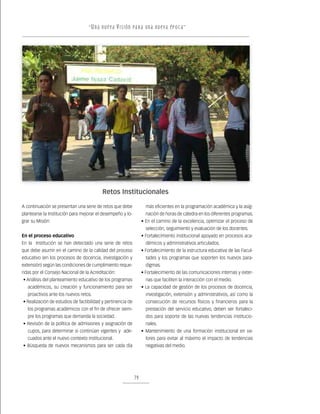 “ U n a nu e v a v i s ión pa r a un a nu e v a ép o c a ”




                                          Retos Institucionales

A continuación se presentan una serie de retos que debe             más eficientes en la programación académica y la asig-
plantearse la Institución para mejorar el desempeño y lo-           nación de horas de cátedra en los diferentes programas.
grar su Misión:                                                   • En el camino de la excelencia, optimizar el proceso de
                                                                    selección, seguimiento y evaluación de los docentes.
En el proceso educativo                                           • Fortalecimiento institucional apoyado en procesos aca-
En la Institución se han detectado una serie de retos               démicos y administrativos articulados.
que debe asumir en el camino de la calidad del proceso            • Fortalecimiento de la estructura educativa de las Facul-
educativo (en los procesos de docencia, investigación y             tades y los programas que soporten los nuevos para-
extensión) según las condiciones de cumplimiento reque-             digmas.
ridas por el Consejo Nacional de la Acreditación:                 • Fortalecimiento de las comunicaciones internas y exter-
• Análisis del planteamiento educativo de los programas             nas que faciliten la interacción con el medio.
   académicos, su creación y funcionamiento para ser              • La capacidad de gestión de los procesos de docencia,
   proactivos ante los nuevos retos.                                investigación, extensión y administrativos, así como la
• Realización de estudios de factibilidad y pertinencia de          consecución de recursos físicos y financieros para la
   los programas académicos con el fin de ofrecer siem-             prestación del servicio educativo, deben ser fortaleci-
   pre los programas que demanda la sociedad.                       dos para soporte de las nuevas tendencias institucio-
• Revisión de la política de admisiones y asignación de             nales.
   cupos, para determinar si continúan vigentes y ade-            • Mantenimiento de una formación institucional en va-
   cuados ante el nuevo contexto institucional.                     lores para evitar al máximo el impacto de tendencias
• Búsqueda de nuevos mecanismos para ser cada día                   negativas del medio.




                                                             79
 