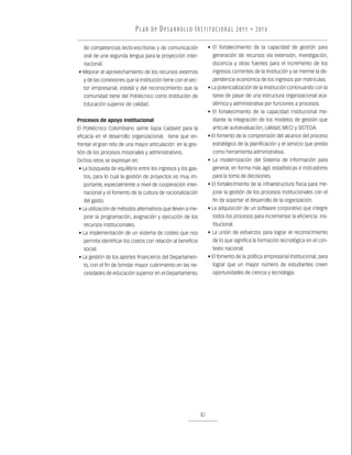 P L A N D E D E S A R R O L LO I N S T I T U C I O N A L 2011 • 2016

   de competencias lecto-escritoras y de comunicación                • El fortalecimiento de la capacidad de gestión para
   oral de una segunda lengua para la proyección inter-                generación de recursos vía extensión, investigación,
   nacional.                                                           docencia y otras fuentes para el incremento de los
• Mejorar el aprovechamiento de los recursos externos                  ingresos corrientes de la Institución y se merme la de-
   y de las conexiones que la Institución tiene con el sec-            pendencia económica de los ingresos por matriculas.
   tor empresarial, estatal y del reconocimiento que la              • La potencialización de la Institución continuando con la
   comunidad tiene del Politécnico como Institución de                 tarea de pasar de una estructura organizacional aca-
   Educación superior de calidad.                                      démica y administrativa por funciones a procesos.
                                                                     • El fortalecimiento de la capacidad institucional me-
Procesos de apoyo institucional                                        diante la integración de los modelos de gestión que
El Politécnico Colombiano Jaime Isaza Cadavid para la                  articule autoevaluación, calidad, MECI y SISTEDA.
eficacia en el desarrollo organizacional, tiene que en-              • El fomento de la comprensión del alcance del proceso
frentar el gran reto de una mayor articulación en la ges-              estratégico de la planificación y el servicio que presta
tión de los procesos misionales y administrativos.                     como herramienta administrativa.
Dichos retos se expresan en:                                         • La modernización del Sistema de Información para
• La búsqueda de equilibrio entre los ingresos y los gas-              generar, en forma más ágil, estadísticas e indicadores
   tos, para lo cual la gestión de proyectos es muy im-                para la toma de decisiones.
   portante, especialmente a nivel de cooperación inter-             • El fortalecimiento de la infraestructura física para me-
   nacional y el fomento de la cultura de racionalización              jorar la gestión de los procesos institucionales con el
   del gasto.                                                          fin de soportar el desarrollo de la organización.
• La utilización de métodos alternativos que lleven a me-            • La adquisición de un software corporativo que integre
   jorar la programación, asignación y ejecución de los                todos los procesos para incrementar la eficiencia ins-
   recursos institucionales.                                           titucional.
• La implementación de un sistema de costeo que nos                  • La unión de esfuerzos para lograr el reconocimiento
   permita identificar los costos con relación al beneficio            de lo que significa la formación tecnológica en el con-
   social.                                                             texto nacional.
• La gestión de los aportes financieros del Departamen-              • El fomento de la política empresarial Institucional, para
   to, con el fin de brindar mayor cubrimiento en las ne-              lograr que un mayor número de estudiantes creen
   cesidades de educación superior en el Departamento.                 oportunidades de ciencia y tecnología.




                                                                82
 