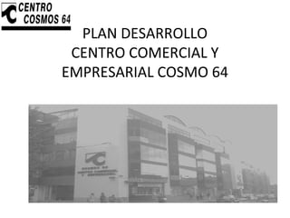 PLAN DESARROLLO
CENTRO COMERCIAL Y
EMPRESARIAL COSMO 64
 