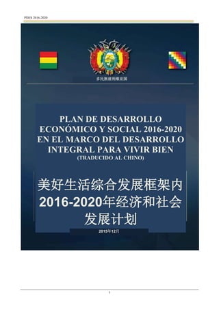 PDES 2016-2020
1
多民族玻利维亚国
PLAN DE DESARROLLO
ECONÓMICO Y SOCIAL 2016-2020
EN EL MARCO DEL DESARROLLO
INTEGRAL PARA VIVIR BIEN
(TRADUCIDO AL CHINO)
美好生活综合发展框架内
2016-2020年经济和社会
发展计划
2015年12月
 
