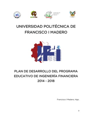0
UNIVERSIDAD POLITÉCNICA DE
FRANCISCO I MADERO
PLAN DE DESARROLLO DEL PROGRAMA
EDUCATIVO DE INGENIERÍA FINANCIERA
2014 - 2018
Francisco I Madero, Hgo.
 