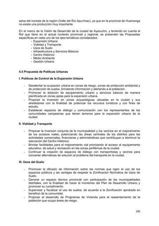 100
selva del noreste de la región (Valle del Río Apurímac), ya que en la provincia de Huamanga
no existe una producción muy importante.
En el marco de la Visión de Desarrollo de la ciudad de Ayacucho, y teniendo en cuenta el
Rol que tiene en el actual contexto provincial y regional, se presentan las Propuestas
específicas en cada uno de los ejes temáticos considerados:
- Expansión Urbana
- Vialidad y Transporte
- Usos de Suelo
- Infraestructura y Servicios Básicos
- Centro Histórico
- Medio Ambiente
- Gestión Urbana
4.5 Propuesta de Políticas Urbanas
I. Políticas de Control de la Expansión Urbana
– Desalentar la ocupación urbana en zonas de riesgo, zonas de protección ambiental y
de protección de suelos, brindando información y alertando a la población.
– Promover la dotación de equipamiento urbano y servicios básicos de manera
planificada en zonas aptas para la expansión urbana.
– Propiciar la inversión en zonas arqueológicas ubicadas en la ciudad y sus
alrededores con la finalidad de potenciar los recursos turísticos y con fines de
estudio.
– Establecer espacios de diálogo y comunicación con los representantes de las
comunidades campesinas que tienen terrenos para la expansión urbana de la
ciudad.
II. Vialidad y Transporte
– Propiciar la inversión conjunta de la municipalidad y los vecinos en el mejoramiento
de los accesos viales, potenciando las áreas centrales de los distritos para las
actividades comerciales, financieras y administrativas que contribuyan a disminuir la
saturación del Centro Histórico.
– Brindar facilidades para el mejoramiento vial priorizando el acceso al equipamiento
educativo, de salud y recreación en las zonas periféricas de la ciudad.
– Continuar la creación de espacios de diálogo con transportistas y vecinos para
concertar alternativas de solución al problema del transporte en la ciudad.
III. Usos del Suelo
– Promover la difusión de información sobre las normas que rigen el uso de los
espacios públicos y las ventajas de respetar la Zonificación Normativa de Usos de
Suelo.
– Generar un espacio técnico provincial con participación de las municipalidades
distritales, con la finalidad de hacer el monitoreo del Plan de Desarrollo Urbano y
promover su cumplimiento.
– Supervisar y fiscalizar el uso de suelos, de acuerdo a la Zonificación aprobada en
beneficio de la comunidad.
– Propiciar el desarrollo de Programas de Vivienda para el reasentamiento de la
población que ocupa áreas de riesgo.
 