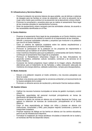 101
IV. Infraestructura y Servicios Básicos
– Priorizar la dotación de servicios básicos de agua potable, uso de letrinas o sistemas
de desagüe para las familias en zonas de expansión, así como la educación de la
mujer como medio para contribuir en la prevención de la desnutrición crónica infantil.
– Promover la concertación y acuerdos para que se realice el saneamiento físico legal
de las viviendas ubicadas en asentamientos humanos.
– Dotar de equipamiento urbano necesario para las actividades urbanas, de acuerdo a
las necesidades identificadas en el Plan.
V. Centro Histórico
– Propiciar el saneamiento físico legal de las propiedades en el Centro Histórico como
base para la obtención de créditos e inversión en el mejoramiento de las viviendas.
– Difundir y promover actividades culturales y proyectos que involucren a la población
que vive en el Centro Histórico.
– Crear un sistema de vigilancia ciudadana sobre los valores arquitectónicos y
urbanísticos a preservar en el Centro Histórico.
– Promover la participación de la población en los proyectos de mejoramiento e
inversiones que se realicen en el Centro Histórico.
– Crear incentivos tributarios para que la población y comerciantes del Centro Histórico
contribuyan el saneamiento físico legal de su propiedad.
– Promover la Rehabilitación Urbanística Integral de los Ejes Articuladores de
desarrollo turístico, ambiental, cultural, recreativo, comercial y de servicios en el
Centro Histórico.
– Incorporar de manera progresiva mayor calidad en la imagen urbana, difundiendo
alternativas para el tratamiento de las fachadas y calles (colocación adecuada de
medidores de energía eléctrica, cableado subterráneo, rampas para discapacitados),
VI. Medio Ambiente
– Educar a la población respecto al medio ambiente y los recursos paisajistas que
tiene la ciudad.
– Movilizar a los jóvenes para despertar la conciencia ambiental y el reconocimiento de
la riqueza paisajista de la ciudad.
– Promover un eficiente servicio de recolección y eliminación final de residuos sólidos.
VII. Gestión Urbana
– Calificar los recursos humanos municipales en temas de gestión municipal y control
urbano.
– Desarrollar capacidades del personal municipal principalmente en temas de
planificación del desarrollo urbano.
– Promover la dación de normas en alianza con el Instituto Nacional de Cultura, que
agilicen la obtención de licencias de construcción, principalmente en el Centro
Histórico.
– Crear un área especializada en trabajo con niños y jóvenes en alianza con
instituciones, Universidad y ONG, para preparar mejores condiciones y prevenir la
inseguridad ciudadana.
– Propiciar espacios de diálogo en los barrios en alianza con los centros educativos,
para el uso de infraestructura deportiva.
– Formalizar la instalación de mesas temáticas vinculadas al desarrollo de la ciudad y
al monitoreo del Plan de Desarrollo Urbano.
 