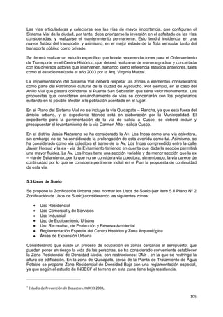 105
Las vías articuladoras y colectoras son las vías de mayor importancia, que configuran el
Sistema Vial de la ciudad, por tanto, debe priorizarse la inversión en el asfaltado de las vías
consideradas, y realizarse el mantenimiento permanente. Esto tendrá incidencia en una
mayor fluidez del transporte, y asimismo, en el mejor estado de la flota vehicular tanto del
transporte público como privado.
Se deberá realizar un estudio específico que brinde recomendaciones para el Ordenamiento
de Transporte en el Centro Histórico, que deberá realizarse de manera gradual y concertada
con los diversos actores que intervienen, tomando como referencia estudios anteriores, tales
como el estudio realizado el año 2003 por la Arq. Virginia Marzal.
La implementación del Sistema Vial deberá respetar las zonas o elementos considerados
como parte del Patrimonio cultural de la ciudad de Ayacucho. Por ejemplo, en el caso del
Anillo Vial que pasará colindante al Puente San Sebastián que tiene valor monumental. Las
propuestas que consideren ensanchamiento de vías se concertarán con los propietarios
evitando en lo posible afectar a la población asentada en el lugar.
En el Plano del Sistema Vial no se incluye la vía Quicapata – Rancha, ya que está fuera del
ámbito urbano, y el expediente técnico está en elaboración por la Municipalidad. El
expediente para la pavimentación de la vía de salida a Cusco, se deberá incluir y
presupuestar el levantamiento de la vía Carmen Alto - salida Cusco.
En el distrito Jesús Nazareno se ha considerado la Av. Los Incas como una vía colectora,
sin embargo no se ha considerado la prolongación de esta avenida como tal. Asimismo, se
ha considerado como vía colectora el tramo de la Av. Los Incas comprendido entre la calle
Javier Heraud y la ex - vía de Evitamiento teniendo en cuenta que dada la sección permitirá
una mayor fluidez. La Av. Los Incas tiene una sección variable y de menor sección que la ex
– vía de Evitamiento, por lo que no se considera vía colectora, sin embargo, la vía carece de
continuidad por lo que se considera pertinente incluir en el Plan la propuesta de continuidad
de esta vía.
5.3 Usos de Suelo
Se propone la Zonificación Urbana para normar los Usos de Suelo (ver item 5.8 Plano Nº 2
Zonificación de Usos de Suelo) considerando las siguientes zonas:
 Uso Residencial
 Uso Comercial y de Servicios
 Uso Industrial
 Uso de Equipamiento Urbano
 Uso Recreativo, de Protección y Reserva Ambiental
 Reglamentación Especial del Centro Histórico y Zona Arqueológica
 Áreas de Expansión Urbana
Considerando que existe un proceso de ocupación en zonas cercanas al aeropuerto, que
pueden poner en riesgo la vida de las personas, se ha considerado conveniente establecer
la Zona Residencial de Densidad Media, con restricciones: DMr , en la que se restringe la
altura de edificación. En la zona de Quicapata, cerca de la Planta de Tratamiento de Agua
Potable se propone Zona Residencial de Densidad Baja con una reglamentación especial,
ya que según el estudio de INDECI7
el terreno en esta zona tiene baja resistencia.
7
Estudio de Prevención de Desastres. INDECI 2003,
 