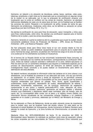 106
Asimismo, en relación a la ubicación de discotecas, peñas, bares, cantinas, video pubs,
tabernas, prostíbulos y night clubs se ha observado que su concentración en algunas zonas
de la ciudad no es adecuada, por lo que la propuesta de zonificación propone una
localización que no entre en conflicto con las zonas de vivienda. Asimismo, se plantean
definiciones detalladas de cada uno de estos tipos de local, con la finalidad que se faciliten
las acciones de control. Respecto a la localización de grifos, locales de venta de gas,
fabricación de pirotécnicos, madereras, entre otros, se ha definido su ubicación en zonas
específicas (ver item 5.8 Planos Nº 9, 10 y 11)
Se plantea la zonificación de usos para fines de educación, salud, transporte, y otros usos
para fines institucionales, entre otros. Se plantea una zonificación especial para el Centro
Histórico de la ciudad, y para las zonas arqueológicas.
Asimismo, teniendo en cuenta la existencia del río y quebradas que cruzan la ciudad, resulta
conveniente establecer Zonas de Protección de Riberas – ZPR, Zonas de Protección
Ambiental – ZPA y de Reserva Paisajista – ZRP.
Se han propuesto áreas para Otros Usos hacia el sur con acceso desde la Vía de
Evitamiento, donde se podrá establecer equipamiento para el conjunto de la ciudad tales
como Terminal de carga, asimismo, se plantea otro Terminal de carga en la zona de ingreso
a la ciudad por la Vía Libertadores (suroeste) en Huascahura.
En el terreno de La Hoyada donde se han encontrado recientemente fosas comunes, se
propone un Santuario por los mártires del terrorismo, correspondiendo la zonificación Otros
Usos. Antes de realizar cualquier actividad o edificación en la zona, deberá ejecutarse un
Plan de cierre por ser un cementerio clandestino que requiere un tratamiento especial, por el
proceso de descomposición orgánica. El límite del Santuario se definirá cuando las
investigaciones hayan concluido y se pueda realizar un levantamiento para definir la
delimitación del área afectada.
Se deberá mantener actualizada la información sobre las canteras en la zona urbana y sus
alrededores, con la finalidad de preservar el uso adecuado del suelo, una vez que termine
su explotación. En el ámbito urbano y áreas de expansión no se permitirán canteras
(actividad minera no metálica), por ser incompatible con los usos urbanos y por los severos
impactos ambientales que genera en paisaje, flora, fauna, aguas superficiales y
subterráneas, zonas agrícolas, depredación de suelos, desestabilización de laderas /
derrumbes, hundimientos, explosiones, uso de químicos, destrucción de vegetación
contaminando el aire (polvo y material particulado-PPT), ruido, alteración de clima,
afectación de grupos sociales, patrimonio, generación de residuos sólidos y efluentes
mineros cuyo tratamiento y disposición deben estar normados, plan de manejo, plan de
cierre, etc. La municipalidad debe contar con el plano y el registro minero (listado con
información técnica actualizada de las concesiones mineras metálicas y no metálicas
existentes en la ciudad y provincia), elaborado por el INACC del Ministerio de Energia y
Minas.
Se ha elaborado un Plano de Referencia, donde se están ubicando zonas de importancia
para la ciudad, pero que se localizan fuera del ámbito urbano. En este plano se ha
localizado el actual Botadero de Uchuypampa, donde funcionaría el Relleno Sanitario para
atender la ciudad de Ayacucho, y la zona turística de Chanchoccocha, al suroeste de la
ciudad.
Mediante Oficio No. 0876-2008-MDJN/A de fecha 19 de diciembre del 2008, la
Municipalidad Jesús Nazareno ha solicitado se zonifique como área de expansión urbana
las zonas ocupadas por las comunidades de Totora y Wichccana Chico indicando que
 