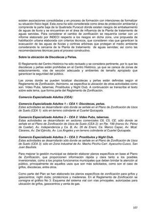107
existen asociaciones consolidadas y en proceso de formación con intenciones de formalizar
su situación físico legal. Esta zona ha sido considerada como área de protección ambiental y
comprende la parte baja de la Quebrada Puracuti donde existen riesgos de embalsamiento
de aguas de lluvia y se encuentran en el área de influencia de la Planta de tratamiento de
aguas servidas. Para considerar el cambio de zonificación se requeriría contar con un
informe elaborado por INDECI respecto a los riesgos en dicha zona, una propuesta de
habilitación urbana elaborada con criterios técnicos, que consideren vías que garanticen la
evacuación de las aguas de lluvias y cortinas arbóreas que protegan el medio ambiente
considerando la cercanía de la Planta de tratamiento de aguas servidas; así como las
recomendaciones técnicas para el proceso constructivo.
Sobre la ubicación de Discotecas y Peñas.
El Reglamento del Centro Histórico ha sido revisado y se considera pertinente, por lo que las
discotecas y peñas están prohibidas en el Centro Histórico, ya que se carece de zonas de
estacionamiento, vías de sección adecuada y ambientes de tamaño apropiado que
garanticen la seguridad del público.
Las zonas donde se pueden localizar discotecas y peñas están definidas según el
Reglamento de Zonificación. Asimismo, se especifica la ubicación de otras actividades como
son: Video Pubs, tabernas; Prostíbulos y Night Club. A continuación se transcribe el texto
sobre este tema, que forma parte del Reglamento de Zonificación.
Comercio Especializado Adultos (CEA):
Comercio Especializado Adultos 1 – CEA 1: Discotecas, peñas.
Estas actividades se desarrollarán sólo donde se señale en el Plano de Zonificación de Usos
de Suelo (CEA 1): sólo en terreno colindante al Cuartel Quicapata.
Comercio Especializado Adultos 2 – CEA 2: Video Pubs, tabernas.
Estas actividades se desarrollarán en sectores comerciales C8, C5, CE, sólo donde se
señale en el Plano de Zonificación de Usos de Suelo (CEA 2): en Pje. 199 (transv Av. Pérez
de Cuellar), Av. Independencia y Ca. B, Av. 26 de Enero, Ca. Manco Capac, Av. Mcal.
Cáceres, Av. Del Ejército, Av. Los Ángeles y en terreno colindante al Cuartel Quicapata.
Comercio Especializado Adultos 3 – CEA 3: Prostíbulos y Night Club.
Estas actividades se desarrollarán sólo donde se señale en el Plano de Zonificación de Usos
de Suelo (CEA 3): sólo en Zona Industrial de Av. Machu Picchu-Carr. Ayacucho-Cusco, San
Juan Bautista.
Para mejorar la gestión municipal se deberán elaborar planos específicos en base al Plano
de Zonificación, que proporcionen información rápida y clara tanto a los posibles
inversionistas, como a los propios funcionarios municipales que deben brindar la atención al
público, principalmente de aquellos usos que son más solicitados, como son el caso de
grifos, discotecas, entre otros.
Como parte del Plan se han elaborado los planos específicos de zonificación para grifos y
gasocentros; night clubs; pirotécnicos y madereras. En el Reglamento de Zonificación se
consigna el gráfico No 3: Esquema del sistema vial con vías principales. autorizadas para
ubicación de grifos, gasocentros y venta de gas.
 