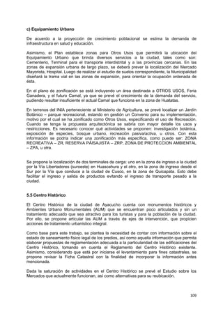 109
c) Equipamiento Urbano
De acuerdo a la proyección de crecimiento poblacional se estima la demanda de
infraestructura en salud y educación.
Asimismo, el Plan establece zonas para Otros Usos que permitirá la ubicación del
Equipamiento Urbano que brinda diversos servicios a la ciudad, tales como son:
Cementerio, Terminal para el transporte interdistrital y a las provincias cercanas. En las
zonas de expansión urbana de largo plazo, se deberá prever la localización del Mercado
Mayorista, Hospital. Luego de realizar el estudio de suelos correspondiente, la Municipalidad
diseñará la trama vial en las zonas de expansión, para orientar la ocupación ordenada de
ésta.
En el plano de zonificación se está incluyendo un área destinada a OTROS USOS, Feria
Ganadera, y el futuro Camal, ya que se prevé el crecimiento de la demanda del servicio,
pudiendo resultar insuficiente el actual Camal que funciona en la zona de Huatatas.
En terrenos del INIA perteneciente al Ministerio de Agricultura, se prevé localizar un Jardín
Botánico – parque recreacional, estando en gestión un Convenio para su implementación,
motivo por el cual se ha zonificado como Otros Usos, especificando el uso de Recreación.
Cuando se tenga la propuesta arquitectónica se sabría con mayor detalle los usos y
restricciones. Es necesario conocer qué actividades se proponen: investigación botánica,
exposición de especies, bosque urbano, recreación pasiva/activa, u otros. Con esta
información se podría indicar una zonificación más específica, como puede ser: ZONA
RECREATIVA – ZR, RESERVA PÁISAJISTA – ZRP, ZONA DE PROTECCION AMBIENTAL
– ZPA, u otra.
Se propone la localización de dos terminales de carga: uno en la zona de ingreso a la ciudad
por la Vía Libertadores (suroeste) en Huascahura y el otro, en la zona de ingreso desde el
Sur por la Vía que conduce a la ciudad de Cusco, en la zona de Quicapata. Esto debe
facilitar el ingreso y salida de productos evitando el ingreso de transporte pesado a la
ciudad.
5.5 Centro Histórico
El Centro Histórico de la ciudad de Ayacucho cuenta con monumentos históricos y
Ambientes Urbano Monumentales (AUM) que se encuentran poco articulados y sin un
tratamiento adecuado que sea atractivo para los turistas y para la población de la ciudad.
Por ello, se propone articular las AUM a través de ejes de intervención, que propicien
acciones de tratamiento urbanístico integral.
Como base para este trabajo, se plantea la necesidad de contar con información sobre el
estado de saneamiento físico legal de los predios, así como aquella información que permita
elaborar propuestas de reglamentación adecuada a la particularidad de las edificaciones del
Centro Histórico, tomando en cuenta el Reglamento del Centro Histórico existente.
Asimismo, considerando que está por iniciarse el levantamiento para fines catastrales, se
propone revisar la Ficha Catastral con la finalidad de incorporar la información antes
mencionada.
Dada la saturación de actividades en el Centro Histórico se prevé el Estudio sobre los
Mercados que actualmente funcionan, así como alternativas para su reubicación.
 