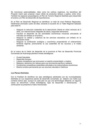 11
Se mencionan potencialidades, tales como los cultivos orgánicos, los beneficios del
Proyecto Cachi para propiciar mayor oferta de productos lácteos y pastos, entre otros.
También los espacios arqueológicos, el Plan de Turismo Regional diseñado para desarrollar
el turismo y el Plan de Desarrollo de Exportaciones.
En el Plan de Desarrollo Regional se identifican un total de once Políticas Regionales,
habiéndose priorizado cuatro de ellas, tomando el acuerdo de un Taller Regional realizado
para este fin:
 Asegurar la reducción sostenible de la desnutrición infantil en niños menores de 3
años, con intervenciones integrales de salud y seguridad alimentaria.
 Impulsar el desarrollo de las actividades económicas inclusivas articulando al
mercado con énfasis en el turismo.
 Asegurar la calidad y cobertura de los servicios educativos con énfasis en la
educación inicial.
 Asegurar la zonificación ecológica y económica propendiendo el ordenamiento
territorial regional, promoviendo el uso sostenible de los recursos y el medio
ambiente.
En el marco de la Visión de desarrollo de la provincia el Plan de Desarrollo Provincial
Concertado de Huamanga plantea 6 líneas estratégicas:
• Ciudad Saludable
• Desarrollo Humano
• Líderes competitivos que promueven un espíritu emprendedor y creativo
• Deberes y derechos con valores para una convivencia pacífica y solidaria
• Condiciones competitivas sostenibles articulada a los subcorredores económicos
• Destino turístico permanente por sus recursos naturales e históricos
Los Planes Distritales
Con la finalidad de identificar los ejes estratégicos planteados por las municipalidades
distritales en sus respectivos planes de desarrollo concertado, se elaboró una matriz que
contiene dichos ejes, aunque en cada plan se usa una terminología diferente, en algunos
casos se denominan Líneas Estratégicas, Ejes de Desarrollo o Dimensiones. A
continuación se presenta la matriz mencionada:
 