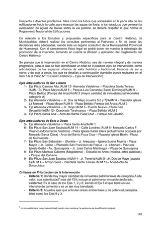 110
Respecto a diversos problemas, tales como los tubos que sobresalen en la parte alta de las
edificaciones hacia la calle, para evacuar las aguas de lluvia, o los voladizos que generan la
evacuación de aguas de lluvias sobre la vía pública, se deberá respetar lo que norma el
Reglamento Nacional de Edificaciones.
En relación a los Estudios y propuestas específicas para el Centro Histórico, la
Municipalidad deberá realizar las consultas pertinentes al Patronato a fin de tomar las
decisiones más adecuadas, siendo éste un órgano consultivo de la Municipalidad Provincial
de Huamanga. Con el saneamiento físico legal se podrá poner en marcha la estrategia de
promoción de la inversión, tomando en cuenta la difusión y aplicación del Reglamento del
Centro Histórico.
Se plantea que la intervención en el Centro Histórico sea de manera integral y de manera
progresiva, para lo cual se han identificado un total de 9 posibles ejes de intervención, como
articuladores de los espacios urbanos de valor histórico y tradicional, trazados de sur a
norte; y de este a oeste, los que se detallan a continuación (también puede revisarse en el
item 5.8 el Plano Nº 13 Centro Histórico – Ejes de Intervención):
Ejes articuladores de Sur a Norte
1- Eje Plaza Carmen Alto /AUM 13- Alameda Valdelirios – Plazoleta Santa Teresa
/AUM 10– Plaza Mayor/AUM 8 – Parque Luis Carranza (Santo Domingo)/AUM 9 –
Plaza Bellido (Pampa del Arco)/AUM 3 (mayor cantidad de inmuebles patrimoniales
categoría A)
2- Eje Alameda Valdelirios – Jr. Dos de Mayo (cuadra 5,6 y 7)/AUM 4 - Plazoleta Iglesia
La Merced – Plaza Mayor/AUM 8 - Plaza Bellido (Pampa del Arco) /AUM 3
3- Eje Alameda Valdelirios – Jr. Rioja /AUM 7– Puente Nuevo - Plaza San
Sebastián/AUM 12– Quebrada Tarahuayco – Plaza Bellido/ AUM 3
4- Eje Plaza Santa Ana – Arco del Barrio Puca Cruz – Parque del Calvario
Ejes articuladores de Este a Oeste
5- Eje Alameda Valdelirios – Plaza Santa Ana/AUM 1
6- Eje Plaza San Juan Bautista/AUM 14 – Calle Londres /AUM 6– Mercado Carlos F.
Vivanco (Monumento histórico) - Plaza Iglesia Santa Clara (actualmente ocupada por
Mercado Santa Clara) - Arco del Barrio Puca Cruz – Plazuela Iglesia Belén - Plaza
de Quinuapata
7- Eje Plaza San Sebastián – Glorieta – Jr. Arequipa – Iglesia Buena Muerte - Plaza
Mayor – Jr. Callao – Plazoleta San Francisco de Papua - Jr. Libertad – Plazuela
Iglesia Belén - Av. Quinuapata – Jr. José Carlos Mariátegui – Plaza de Quinuapata
8- Eje Plaza Mariscal Cáceres (Magdalena) – Escuela de Artes (música, artes plásticas)
- Parque del Calvario
9- Eje Plaza San Juan Bautista /AUM14– Jr. Tenería/AUM 5– Jr. Dos de Mayo (cuadra
6)/AUM 4 – Arroyo Seco - Plazoleta Santa Teresa /AUM 10– Acueducto de
Sotocchaca
Criterios de Priorización de la Intervención
– Criterio 1: Donde hay mayor cantidad de inmuebles patrimoniales de categoría A (de
valor, con autenticidad8
más del 75% incluye el patrimonio inmueble declarado,
existente). Es el caso de los Ejes 1, 2 y 6; siendo el Eje 6 el que tiene un uso
intensivo de comercio y es un eje muy transitado.
– Criterio 2: Aquellos ejes que articulan áreas ambientales y de potencial paisajista,
tales como los Ejes 9 y 3.
8
Un inmueble tiene mayor autenticidad cuanto más mantiene, la existencia de la edificación original.
 