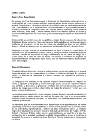112
Gestión Urbana
Desarrollo de Capacidades
Se propone continuar las acciones para el Desarrollo de Capacidades del personal de la
municipalidad, así como preparar un Curso especializado en temas urbanos, priorizando el
tema de Control urbano y Asistencia técnica a la población para las habilitaciones urbanas.
Este Curso deberá incluir el tema normativo, así como la asesoría legal para el control de la
ocupación de áreas de uso público como son: parques, bermas laterales y central, áreas de
retiro municipal, entre otras. También deberá incluirse de manera especial el análisis y
utilización del Reglamento de Zonificación, y las alternativas para agilización de trámites de
licencia.
Considerando que existen zonas de uso público en riesgo de ser ocupadas, la subgerencia
de Catastro deberá contar con Planos de las zonas de la ciudad donde se observa mayores
problemas de ocupación, en las que se indique con claridad las áreas de uso público,
debiendo difundirse la comunidad las normas que restringen la utilización de estas áreas.
Se plantea una mayor articulación entre las oficinas de obras, cooperación internacional y el
centro histórico, ya que existe un objetivo común, y en algunos casos se ejecutan proyectos
similares. También es importante un mayor conocimiento de las zonas de riesgo de la
ciudad, como es el caso del cerro La Picota. Se observa la inversión en proyectos de
mejoramiento barrial en algunas de estas zonas, pero sin incorporar medidas de prevención
frente a los riesgos.
Seguridad Ciudadana
En relación al tema Seguridad ciudadana se buscará una mayor articulación con el tema de
prevención y para ello, se propone fortalecer la Gerencia de Desarrollo Social. Es importante
contar con Políticas de Seguridad y Juventud basadas en diagnósticos profundos y
actualizados.
La complejidad del problema de la violencia requiere simultáneamente de medidas de
control y represión (corto plazo) y prevención (largo plazo) ya que se requieren medidas
para controlar y desacelerar el problema y medidas para corregir las causas, patrones o
factores de riesgo que permitan actuar sobre las raíces del problema y evitar que esos
grupos se sigan fortaleciendo.
Las medidas preventivas inciden en las causas y factores de riesgo que detonan la violencia
y pueden evitar el efecto “resorte” de medidas de contención, que si no se acompañan,
pueden tornarse en medidas costosas y no sostenibles. Las medidas preventivas son más
integrales y sostenibles.
Es importante que las municipalidades sean copartícipes en la responsabilidad de brindar
seguridad y convivencia a sus ciudadanos, el mismo debe sustentarse en el contrato político
de las autoridades representativas. También las otras instituciones como La Dirección
Regional de Educación, La Dirección Regional de Salud, La Defensoría del Pueblo, el Poder
Judicial y Ministerio Público deben asumir responsabilidades de acuerdo a la Ley. Las
fuerzas vivas de la sociedad constituyen un aliado indispensable en pro de la mejora de la
seguridad. Se propone el fortalecimiento de Secretaría Técnica u observatorio de seguridad
ciudadana.
 