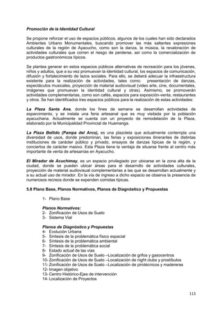 113
Promoción de la Identidad Cultural
Se propone reforzar el uso de espacios públicos, algunos de los cuales han sido declarados
Ambientes Urbano Monumentales, buscando promover las más saltantes expresiones
culturales de la región de Ayacucho, como son la danza, la música, la revaloración de
actividades culturales que corren el riesgo de perderse, así como la comercialización de
productos gastronómicos típicos.
Se plantea generar en estos espacios públicos alternativas de recreación para los jóvenes,
niños y adultos, que a su vez promuevan la identidad cultural, los espacios de comunicación,
difusión y fortalecimiento de lazos sociales. Para ello, se deberá adecuar la infraestructura
existente para la realización de actividades, tales como: presentación de danzas,
espectáculos musicales, proyección de material audiovisual (video arte, cine, documentales,
imágenes que promuevan la identidad cultural y otras). Asimismo, se promoverán
actividades complementarias, como son cafés, espacios para exposición-venta, restaurantes
y otros. Se han identificados tres espacios públicos para la realización de estas actividades:
La Plaza Santa Ana, donde los fines de semana se desarrollan actividades de
esparcimiento, y se instala una feria artesanal que es muy visitada por la población
ayacuchana. Actualmente se cuenta con un proyecto de remodelación de la Plaza,
elaborado por la Municipalidad Provincial de Huamanga.
La Plaza Bellido (Pampa del Arco), es una plazoleta que actualmente contempla una
diversidad de usos, donde predominan, las ferias y exposiciones itinerantes de distintas
instituciones de carácter público y privado, ensayos de danzas típicas de la región, y
conciertos de carácter masivo. Esta Plaza tiene la ventaja de situarse frente al centro más
importante de venta de artesanías en Ayacucho.
El Mirador de Acuchimay, es un espacio privilegiado por ubicarse en la zona alta de la
ciudad, donde se pueden ubicar áreas para el desarrollo de actividades culturales,
proyección de material audiovisual complementarias a las que se desarrollan actualmente y
a su actual uso de mirador. En la vía de ingreso a dicho espacio se observa la presencia de
numerosos recreos donde se expenden comidas típicas.
5.8 Plano Base, Planos Normativos, Planos de Diagnóstico y Propuestas
1- Plano Base
Planos Normativos:
2- Zonificación de Usos de Suelo
3- Sistema Vial
Planos de Diagnóstico y Propuestas
4- Evolución Urbana
5- Síntesis de la problemática físico espacial
6- Síntesis de la problemática ambiental
7- Síntesis de la problemática social
8- Estado actual de las vías
9- Zonificación de Usos de Suelo –Localización de grifos y gasocentros
10- Zonificación de Usos de Suelo –Localización de night clubs y prostíbulos
11- Zonificación de Usos de Suelo –Localización de pirotécnicos y madereras
12- Imagen objetivo
13- Centro Histórico-Ejes de intervención
14- Localización de Proyectos
 
