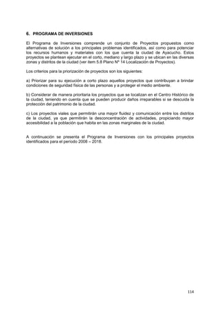 114
6. PROGRAMA DE INVERSIONES
El Programa de Inversiones comprende un conjunto de Proyectos propuestos como
alternativas de solución a los principales problemas identificados, así como para potenciar
los recursos humanos y materiales con los que cuenta la ciudad de Ayacucho. Estos
proyectos se plantean ejecutar en el corto, mediano y largo plazo y se ubican en las diversas
zonas y distritos de la ciudad (ver item 5.8 Plano Nº 14 Localización de Proyectos).
Los criterios para la priorización de proyectos son los siguientes:
a) Priorizar para su ejecución a corto plazo aquellos proyectos que contribuyan a brindar
condiciones de seguridad física de las personas y a proteger el medio ambiente.
b) Considerar de manera prioritaria los proyectos que se localizan en el Centro Histórico de
la ciudad, teniendo en cuenta que se pueden producir daños irreparables si se descuida la
protección del patrimonio de la ciudad.
c) Los proyectos viales que permitirán una mayor fluidez y comunicación entre los distritos
de la ciudad, ya que permitirán la desconcentración de actividades, propiciando mayor
accesibilidad a la población que habita en las zonas marginales de la ciudad.
A continuación se presenta el Programa de Inversiones con los principales proyectos
identificados para el período 2008 – 2018.
 