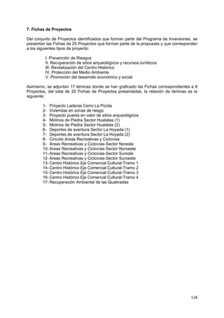 118
7. Fichas de Proyectos
Del conjunto de Proyectos identificados que forman parte del Programa de Inversiones, se
presentan las Fichas de 25 Proyectos que forman parte de la propuesta y que corresponden
a los siguientes tipos de proyecto:
I. Prevención de Riesgos
II. Recuperación de sitios arqueológicos y recursos turísticos
III. Revitalización del Centro Histórico
IV. Protección del Medio Ambiente
V. Promoción del desarrollo económico y social
Asimismo, se adjuntan 17 láminas donde se han graficado las Fichas correspondientes a 8
Proyectos, del total de 25 Fichas de Proyectos presentadas, la relación de láminas es la
siguiente:
1- Proyecto Laderas Cerro La Picota
2- Viviendas en zonas de riesgo
3- Proyecto puesta en valor de sitios arqueológicos
4- Molinos de Piedra Sector Huatatas (1)
5- Molinos de Piedra Sector Huatatas (2)
6- Deportes de aventura Sector La Hoyada (1)
7- Deportes de aventura Sector La Hoyada (2)
8- Circuito Areas Recreativas y Ciclovías
9- Areas Recreativas y Ciclovías-Sector Noreste
10- Areas Recreativas y Ciclovías-Sector Noroeste
11- Areas Recreativas y Ciclovías-Sector Sureste
12- Areas Recreativas y Ciclovías-Sector Suroeste
13- Centro Histórico Eje Comercial Cultural-Tramo 1
14- Centro Histórico Eje Comercial Cultural-Tramo 2
15- Centro Histórico Eje Comercial Cultural-Tramo 3
16- Centro Histórico Eje Comercial Cultural-Tramo 4
17- Recuperación Ambiental de las Quebradas
 