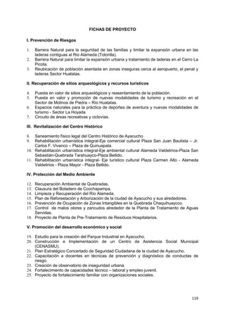 119
FICHAS DE PROYECTO
I. Prevención de Riesgos
1. Barrera Natural para la seguridad de las familias y limitar la expansión urbana en las
laderas contiguas al Rio Alameda (Totorilla).
2. Barrera Natural para limitar la expansión urbana y tratamiento de laderas en el Cerro La
Picota.
3. Reubicación de población asentada en zonas inseguras cerca al aeropuerto, el penal y
laderas Sector Huatatas.
II. Recuperación de sitios arqueológicos y recursos turísticos
4. Puesta en valor de sitios arqueológicos y reasentamiento de la población.
5. Puesta en valor y promoción de nuevas modalidades de turismo y recreación en el
Sector de Molinos de Piedra – Río Huatatas.
6. Espacios naturales para la práctica de deportes de aventura y nuevas modalidades de
turismo - Sector La Hoyada
7. Circuito de áreas recreativas y ciclovías.
III. Revitalización del Centro Histórico
8. Saneamiento físico legal del Centro Histórico de Ayacucho
9. Rehabilitación urbanística integral-Eje comercial cultural Plaza San Juan Bautista – Jr.
Carlos F. Vivanco – Plaza de Quinuapata.
10. Rehabilitación urbanística integral-Eje ambiental cultural Alameda Valdelirios-Plaza San
Sebastián-Quebrada Tarahuayco-Plaza Bellido.
11. Rehabilitación urbanística integral- Eje turístico cultural Plaza Carmen Alto - Alameda
Valdelirios - Plaza Mayor - Plaza Bellido.
IV. Protección del Medio Ambiente
12. Recuperación Ambiental de Quebradas.
13. Clausura del Botadero de Ccochapampa.
14. Limpieza y Recuperación del Río Alameda.
15. Plan de Reforestación y Arborización de la ciudad de Ayacucho y sus alrededores.
16. Prevención de Ocupación de Zonas Intangibles en la Quebrada Chaquihuaycco.
17. Control de malos olores y zancudos alrededor de la Planta de Tratamiento de Aguas
Servidas.
18. Proyecto de Planta de Pre-Tratamiento de Residuos Hospitalarios.
V. Promoción del desarrollo económico y social
19. Estudio para la creación del Parque Industrial en Ayacucho.
20. Construcción e Implementación de un Centro de Asistencia Social Municipal
(CENASMU).
21. Plan Estratégico Concertado de Seguridad Ciudadana de la ciudad de Ayacucho.
22. Capacitación a docentes en técnicas de prevención y diagnóstico de conductas de
riesgo.
23. Creación de observatorio de inseguridad urbana.
24. Fortalecimiento de capacidades técnico – laboral y empleo juvenil.
25. Proyecto de fortalecimiento familiar con organizaciones sociales.
 
