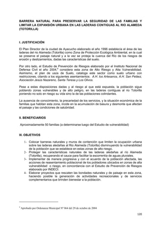 120
BARRERA NATURAL PARA PRESERVAR LA SEGURIDAD DE LAS FAMILIAS Y
LIMITAR LA EXPANSIÓN URBANA EN LAS LADERAS CONTIGUAS AL RIO ALAMEDA
(TOTORILLA)
I. JUSTIFICACIÓN
El Plan Director de la ciudad de Ayacucho elaborado el año 1996 establecía el área de las
laderas del rio Alameda (Totorilla) como Zona de Protección Ecológica Ambiental, en la cual
se preserve el paisaje natural y a la vez se proteja la cuenca del Río de los riesgos de
erosión y deslizamientos, dadas las características del suelo.
Por otro lado, el Estudio de Prevención de Riesgos elaborado por el Instituto Nacional de
Defensa Civil el año 2004,9
considera esta zona de Alto Riesgo y Alta Vulnerabilidad.
Asimismo, el plan de usos de Suelo, cataloga este sector como suelo urbano con
restricciones, citando a los siguientes asentamientos: A.H. los Artesanos, A.H. San Peláez,
Asociación Jesús Nazareno, Santa Teresa y Los Olivos.
Pese a estas disposiciones dadas y al riesgo al que está expuesta, la población sigue
poblando zonas vulnerables y de alto peligro, en las laderas contiguas al rio Totorilla
poniendo no solo en riesgo su vida sino la de las poblaciones colindantes.
La ausencia de conocimiento, la precariedad de los servicios, y la situación económica de la
familias que habitan esta zona, incide en la acumulación de basura y desmonte que afectan
el paisaje y las condiciones de salubridad.
II. BENEFICIARIOS
Aproximadamente 50 familias (a determinarse luego del Estudio de vulnerabilidad)
III. OBJETIVOS
1- Colocar barreras naturales y muros de contención que limiten la ocupación urbana
sobre las laderas aledañas al Rio Alameda (Totorilla) disminuyendo la vulnerabilidad
de la población que se establece en estas zonas de alto riesgo.
2- Proteger las características naturales de las laderas aledañas al río Alameda
(Totorilla), recuperando el cauce para facilitar la escorrentía de aguas pluviales.
3- Implementar de manera progresiva y con el acuerdo de la población afectada, las
acciones de reasentamiento poblacional de los pobladores ubicados en zonas de alta
vulnerabilidad o riesgo, en concordancia con el Estudio de Prevención de Riesgos
elaborado por INDECI.
4- Elaborar proyectos que rescaten las bondades naturales y de paisaje en esta zona,
haciendo posible la generación de actividades recreacionales y de servicios
complementarios que brinden bienestar a la población.
9
Aprobado por Ordenanza Municipal Nº 064 del 29 de octubre de 2004
 