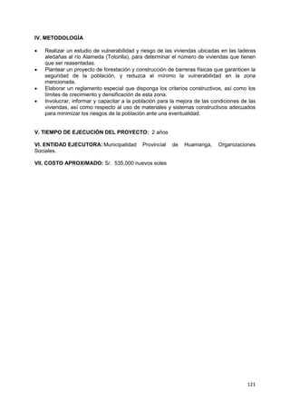 121
IV. METODOLOGÍA
 Realizar un estudio de vulnerabilidad y riesgo de las viviendas ubicadas en las laderas
aledañas al río Alameda (Totorilla), para determinar el número de viviendas que tienen
que ser reasentadas.
 Plantear un proyecto de forestación y construcción de barreras físicas que garanticen la
seguridad de la población, y reduzca al mínimo la vulnerabilidad en la zona
mencionada.
 Elaborar un reglamento especial que disponga los criterios constructivos, así como los
límites de crecimiento y densificación de esta zona.
 Involucrar, informar y capacitar a la población para la mejora de las condiciones de las
viviendas, así como respecto al uso de materiales y sistemas constructivos adecuados
para minimizar los riesgos de la población ante una eventualidad.
V. TIEMPO DE EJECUCIÓN DEL PROYECTO: 2 años
VI. ENTIDAD EJECUTORA: Municipalidad Provincial de Huamanga, Organizaciones
Sociales.
VII. COSTO APROXIMADO: S/. 535,000 nuevos soles
 