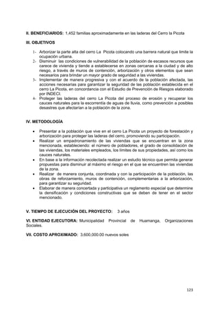 123
II. BENEFICIARIOS: 1,452 familias aproximadamente en las laderas del Cerro la Picota
III. OBJETIVOS
1- Arborizar la parte alta del cerro La Picota colocando una barrera natural que limite la
ocupación urbana.
2- Disminuir las condiciones de vulnerabilidad de la población de escasos recursos que
carece de vivienda y tiende a establecerse en zonas cercanas a la ciudad y de alto
riesgo, a través de muros de contención, arborización y otros elementos que sean
necesarios para brindar un mayor grado de seguridad a las viviendas.
3- Implementar de manera progresiva y con el acuerdo de la población afectada, las
acciones necesarias para garantizar la seguridad de las población establecida en el
cerro La Picota, en concordancia con el Estudio de Prevención de Riesgos elaborado
por INDECI.
4- Proteger las laderas del cerro La Picota del proceso de erosión y recuperar los
cauces naturales para la escorrentía de aguas de lluvia, como prevención a posibles
desastres que afectarían a la población de la zona.
IV. METODOLOGÍA
 Presentar a la población que vive en el cerro La Picota un proyecto de forestación y
arborización para proteger las laderas del cerro, promoviendo su participación.
 Realizar un empadronamiento de las viviendas que se encuentran en la zona
mencionada, estableciendo: el número de pobladores, el grado de consolidación de
las viviendas, los materiales empleados, los límites de sus propiedades, así como los
cauces naturales.
 En base a la información recolectada realizar un estudio técnico que permita generar
propuestas para disminuir al máximo el riesgo en el que se encuentren las viviendas
de la zona.
 Realizar de manera conjunta, coordinada y con la participación de la población, las
obras de reforzamiento, muros de contención, complementarias a la arborización,
para garantizar su seguridad.
 Elaborar de manera concertada y participativa un reglamento especial que determine
la densificación y condiciones constructivas que se deben de tener en el sector
mencionado.
V. TIEMPO DE EJECUCIÓN DEL PROYECTO: 3 años
VI. ENTIDAD EJECUTORA: Municipalidad Provincial de Huamanga, Organizaciones
Sociales.
VII. COSTO APROXIMADO: 3,600,000.00 nuevos soles
 