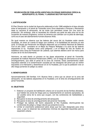 124
REUBICACIÓN DE POBLACIÓN ASENTADA EN ZONAS INSEGURAS CERCA AL
AEROPUERTO, EL PENAL Y LADERAS SECTOR HUATATAS
I. JUSTIFICACIÓN
El Plan Director de la ciudad de Ayacucho elaborado el año 1996 establecía el área ubicada
entre el aeropuerto y el penal de Yanamilla como Zona destinada a Parques y Recreación
dada su cercanía al aeropuerto, de tal modo que permitiera contar con una zona de
protección. Sin embargo, ante la necesidad de vivienda una parte de esta zona se ha ido
ocupando de manera progresiva, incluso en terrenos que colindan con la pista de aterrizaje,
como es el caso del asentamiento humano Buenos Aires.
De igual manera se observa que las laderas del cauce del río Huatatas están siendo
ocupadas, sin tener en cuenta el riesgo que conlleva, ni la factibilidad de servicios en esa
zona. El Estudio de Prevención de Riesgos elaborado por el Instituto Nacional de Defensa
Civil el año 200311
considera en el Mapa de Peligros Múltiples a la zona de las laderas
adyacentes al río Huatatas como zona peligrosa, y en el Mapa de Uso de Suelos se
establece como Zona de Protección de Laderas, que además debiera servir de marco para
el paso de la Vía de Evitamiento.
Asimismo, se está dando un proceso en las áreas adyacentes al penal de Yanamilla,
propiedad de Instituto Nacional Penitenciario (INPE), con el riesgo de eliminarse la zona de
amortiguamiento, que aisle el penal de la zona de vivienda. Estos asentamientos están
expuestos además a la contaminación causada por los desagües del penal que se vierten
expuestos a la intemperie y desembocan en el río Huatatas, por lo que la población vive un
alto riesgo poniendo en peligro su salud.
II. BENEFICIARIOS
Aproximadamente 300 familias: A.H. Buenos Aires y otros que se ubican en la zona del
aeropuerto, en las laderas adyacentes el río Huatatas y en el área de amortiguamiento del
penal Yanamilla.
III. OBJETIVOS
1- Elaborar un proyecto de habilitación urbana con el acuerdo de las familias afectadas,
que habitan las zonas de riesgo para su reasentamiento en sectores apropiados, de
ser posible cerca de la zona que ocupan, con las condiciones de habitabilidad y
seguridad.
2- Recuperar el área de amortiguamiento del aeropuerto
3- Recuperar el área de amortiguamiento del penal de Yanamilla.
4- Proteger las laderas del Cerro adyacente al Río Huatatas, disminuyendo las
condiciones de peligro y riesgo natural que presenta la zona.
5- Limitar el crecimiento poblacional sobre áreas que han sido designada para otros
usos, y que no observan las condiciones mínimas de seguridad requeridas para la
expansión urbana.
11
Aprobado por Ordenanza Municipal Nº 064 del 29 de octubre de 2004
 