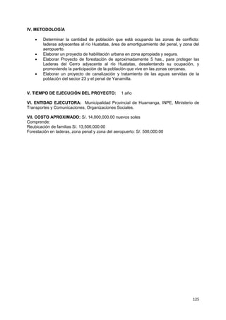 125
IV. METODOLOGÍA
 Determinar la cantidad de población que está ocupando las zonas de conflicto:
laderas adyacentes al río Huatatas, área de amortiguamiento del penal, y zona del
aeropuerto.
 Elaborar un proyecto de habilitación urbana en zona apropiada y segura.
 Elaborar Proyecto de forestación de aproximadamente 5 has., para proteger las
Laderas del Cerro adyacente al río Huatatas, desalentando su ocupación, y
promoviendo la participación de la población que vive en las zonas cercanas.
 Elaborar un proyecto de canalización y tratamiento de las aguas servidas de la
población del sector 23 y el penal de Yanamilla.
V. TIEMPO DE EJECUCIÓN DEL PROYECTO: 1 año
VI. ENTIDAD EJECUTORA: Municipalidad Provincial de Huamanga, INPE, Ministerio de
Transportes y Comunicaciones, Organizaciones Sociales.
VII. COSTO APROXIMADO: S/. 14,000,000.00 nuevos soles
Comprende:
Reubicación de familias S/. 13,500,000.00
Forestación en laderas, zona penal y zona del aeropuerto: S/. 500,000.00
 