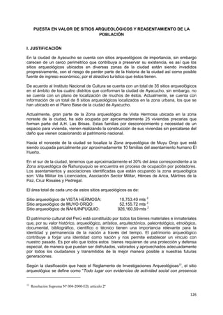 126
PUESTA EN VALOR DE SITIOS ARQUEOLÓGICOS Y REASENTAMIENTO DE LA
POBLACIÓN
I. JUSTIFICACIÓN
En la ciudad de Ayacucho se cuenta con sitios arqueológicos de importancia, sin embargo
carecen de un cerco perimétrico que contribuya a preservar su existencia, es así que los
sitios arqueológicos ubicados en diversas zonas de la ciudad están siendo invadidos
progresivamente, con el riesgo de perder parte de la historia de la ciudad así como posible
fuente de ingreso económico, por el atractivo turístico que éstos tienen.
De acuerdo al Instituto Nacional de Cultura se cuenta con un total de 35 sitios arqueológicos
en el ámbito de los cuatro distritos que conforman la ciudad de Ayacucho, sin embargo, no
se cuenta con un plano de localización de muchos de éstos. Actualmente, se cuenta con
información de un total de 8 sitios arqueológicos localizados en la zona urbana, los que se
han ubicado en el Plano Base de la ciudad de Ayacucho.
Actualmente, gran parte de la Zona arqueológica de Vista Hermosa ubicada en la zona
noreste de la ciudad, ha sido ocupada por aproximadamente 25 viviendas precarias que
forman parte del A.H. Las Brisas. Estas familias por desconocimiento y necesidad de un
espacio para vivienda, vienen realizando la construcción de sus viviendas sin percatarse del
daño que vienen ocasionando al patrimonio nacional.
Hacia el noroeste de la ciudad se localiza la Zona arqueológica de Muyu Orqo que está
siendo ocupada parcialmente por aproximadamente 10 familias del asentamiento humano El
Huerto.
En el sur de la ciudad, tenemos que aproximadamente el 30% del área correspondiente a la
Zona arqueológica de Ñahunpuquio se encuentra en proceso de ocupación por pobladores.
Los asentamientos y asociaciones identificadas que están ocupando la zona arqueológica
son: Villa Militar los Licenciados, Asociación Sector Militar, Héroes de Arica, Mártires de la
Paz, Cruz Rosales y Pedregal.
El área total de cada uno de estos sitios arqueológicos es de:
Sitio arqueológico de VISTA HERMOSA: 10,753.40 mts 2
Sitio arqueológico de MUYO ORQO: 52,155.72 mts 2
Sitio arqueológico de ÑAHUINPUQUIO: 926,160.59 mts 2
El patrimonio cultural del Perú está constituido por todos los bienes materiales e inmateriales
que, por su valor histórico, arqueológico, artístico, arquitectónico, paleontológico, etnológico,
documental, bibliográfico, científico o técnico tienen una importancia relevante para la
identidad y permanencia de la nación a través del tiempo. El patrimonio arqueológico
contribuye a forjar una identidad como nación y nos permite establecer un vinculo con
nuestro pasado. Es por ello que todos estos bienes requieren de una protección y defensa
especial, de manera que puedan ser disfrutados, valorados y aprovechados adecuadamente
por todos los ciudadanos y transmitidos de la mejor manera posible a nuestras futuras
generaciones.
Según la clasificación que hace el Reglamento de Investigaciones Arqueológicas12
, el sitio
arqueológico se define como “Todo lugar con evidencias de actividad social con presencia
12
Resolución Suprema Nº 004-2000-ED, artículo 2º
 