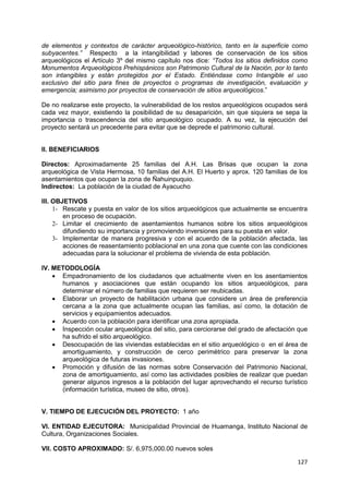 127
de elementos y contextos de carácter arqueológico-histórico, tanto en la superficie como
subyacentes.” Respecto a la intangibilidad y labores de conservación de los sitios
arqueológicos el Artículo 3º del mismo capítulo nos dice: “Todos los sitios definidos como
Monumentos Arqueológicos Prehispánicos son Patrimonio Cultural de la Nación, por lo tanto
son intangibles y están protegidos por el Estado. Entiéndase como Intangible el uso
exclusivo del sitio para fines de proyectos o programas de investigación, evaluación y
emergencia; asimismo por proyectos de conservación de sitios arqueológicos.”
De no realizarse este proyecto, la vulnerabilidad de los restos arqueológicos ocupados será
cada vez mayor, existiendo la posibilidad de su desaparición, sin que siquiera se sepa la
importancia o trascendencia del sitio arqueológico ocupado. A su vez, la ejecución del
proyecto sentará un precedente para evitar que se deprede el patrimonio cultural.
II. BENEFICIARIOS
Directos: Aproximadamente 25 familias del A.H. Las Brisas que ocupan la zona
arqueológica de Vista Hermosa, 10 familias del A.H. El Huerto y aprox. 120 familias de los
asentamientos que ocupan la zona de Ñahuinpuquio.
Indirectos: La población de la ciudad de Ayacucho
III. OBJETIVOS
1- Rescate y puesta en valor de los sitios arqueológicos que actualmente se encuentra
en proceso de ocupación.
2- Limitar el crecimiento de asentamientos humanos sobre los sitios arqueológicos
difundiendo su importancia y promoviendo inversiones para su puesta en valor.
3- Implementar de manera progresiva y con el acuerdo de la población afectada, las
acciones de reasentamiento poblacional en una zona que cuente con las condiciones
adecuadas para la solucionar el problema de vivienda de esta población.
IV. METODOLOGÍA
 Empadronamiento de los ciudadanos que actualmente viven en los asentamientos
humanos y asociaciones que están ocupando los sitios arqueológicos, para
determinar el número de familias que requieren ser reubicadas.
 Elaborar un proyecto de habilitación urbana que considere un área de preferencia
cercana a la zona que actualmente ocupan las familias, así como, la dotación de
servicios y equipamientos adecuados.
 Acuerdo con la población para identificar una zona apropiada.
 Inspección ocular arqueológica del sitio, para cerciorarse del grado de afectación que
ha sufrido el sitio arqueológico.
 Desocupación de las viviendas establecidas en el sitio arqueológico o en el área de
amortiguamiento, y construcción de cerco perimétrico para preservar la zona
arqueológica de futuras invasiones.
 Promoción y difusión de las normas sobre Conservación del Patrimonio Nacional,
zona de amortiguamiento, así como las actividades posibles de realizar que puedan
generar algunos ingresos a la población del lugar aprovechando el recurso turístico
(información turística, museo de sitio, otros).
V. TIEMPO DE EJECUCIÓN DEL PROYECTO: 1 año
VI. ENTIDAD EJECUTORA: Municipalidad Provincial de Huamanga, Instituto Nacional de
Cultura, Organizaciones Sociales.
VII. COSTO APROXIMADO: S/. 6,975,000.00 nuevos soles
 