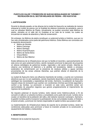 128
PUESTA EN VALOR Y PROMOCIÓN DE NUEVAS MODALIDADES DE TURISMO Y
RECREACIÓN EN EL SECTOR MOLINOS DE PIEDRA – RÍO HUATATAS
I. JUSTIFICACIÓN
Durante la década pasada, en las afueras de la ciudad de Ayacucho se realizaba de manera
artesanal el molido de granos con la finalidad de elaborar productos de panadería, para lo
cual se utilizaban Molinos de Piedra. Actualmente, se pueden encontrar siete Molinos de
piedra, ubicados en el valle del río Huatatas al sur este de la ciudad, los cuales se
encuentran en estado de abandono y falta de conservación.
Sin embargo, los Molinos de piedra constituyen un potencial turístico e histórico, que aun no
han sido considerados como parte del patrimonio histórico. Estos Molinos son conocidos con
la siguiente denominación:
 Molino de Glorieta
 Molino Canonigo
 Molino Santiago
 Molino Huamanhuayra
 Molino de Santa Elena
 Chaca Molino
 Molino de San Melchor
Existe deficiencia de la infraestructura vial que no facilita el recorrido y aprovechamiento de
esta zona con gran potencial turístico, siendo necesario promover la ejecución de proyectos
en alianza estratégica de gobiernos locales, regionales y del sector privado. Además se
observa una tendencia al deterioro y la pérdida del ecosistema, debido a procesos
acelerados de contaminación por la presencia de residuos sólidos y aguas servidas
provenientes de las zonas urbanas ribereñas, que podrían afectar el desarrollo de la
actividad turística.
La ciudad de Ayacucho tiene una afluencia importante de turistas, y cuenta con numerosos
atractivos que aun no son explotados, siendo importante desarrollar productos turísticos que
satisfagan las necesidades y expectativas del turista. Asimismo, la población de Ayacucho
requiere áreas de recreación que cuenten con condiciones mínimas que brinde seguridad y
confort a las familias. La promoción e inversión en este rubro, permitirá contar con
oportunidades de pequeños negocios que genere progresivamente el mejoramiento de
ingresos de la población.
Se requiere potenciar el recurso turístico, tanto natural como histórico-cultural, a fin de
convertir al valle en un atractivo turístico y consolidarlo como parte del circuito turístico de la
ciudad, en beneficio de la población del valle y del visitante nacional ó extranjero. Asimismo,
la gestión turística podría incorporar la participación de las comunidades locales, el Estado y
el sector privado, y promover de manera responsable el capital turístico que posee el valle.
La implementación de infraestructura básica de soporte de la actividad turística, darán las
condiciones adecuadas para promover a futuro la inversión privada en la construcción y
equipamiento de hoteles y restaurantes.
II. BENEFICIARIOS
Población de la ciudad de Ayacucho
 