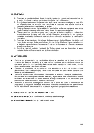 129
III. OBJETIVOS
1. Promover la gestión turística de servicios de recreación y otros complementarios, en
el sector donde se localizan los Molinos de piedra y el río Huatatas.
2. Acondicionar las áreas colindantes a los Molinos de piedra promoviendo la inversión
en infraestructura de soporte que contribuya a promover una oferta turística y
recreativa altamente competitiva en la región.
3. Propiciar la participación de la población que habita en las cercanías de esta zona
con la finalidad que desarrollen una oferta de servicios complementarios.
4. Ofrecer servicios complementarios para promover el turismo ecológico y dinamizar
económicamente la zona del valle del río Huatatas, aprovechando los recursos
históricos y naturales de la zona en armonía con el medio ambiente y la zonificación
normativa.
5- Promover el saneamiento físico legal de la propiedad de los Molinos de piedra, así
como de los terrenos de los alrededores, brindando facilidades a los propietarios con
la finalidad que inviertan en la restauración de los Molinos y en la infraestructura para
acondicionar la zona.
6- Coordinar con el Instituto Nacional de Cultura para que se determine el valor
histórico de las edificaciones de los Molinos de piedra.
IV. METODOLOGÍA
 Elaborar un anteproyecto de habilitación urbana y paisajista de la zona donde se
localizan los Molinos de piedra y el valle del río Huatatas, así como la propuesta de
etapas de ejecución, priorizando los Molinos que estén en mejores condiciones y donde
el propietario realice inversiones iniciales.
 Formular la propuesta de normatividad que establezca el tipo de construcciones
permitidas acorde con el paisaje y los recursos naturales, así como la faja marginal que
preserve las riberas del río.
 Identificar instituciones, asociaciones vinculadas al turismo, colegios profesionales,
empresarios de hoteles y restaurantes (AHORA), agencias de viaje y turismo con interés
de invertir en la restauración de los Molinos, el mejoramiento de la vía de acceso, y la
construcción de infraestructura de servicios básicos.
 Promover el estudio e investigación histórica de la zona, así como la formulación de
propuestas y proyectos turísticos, realizando reuniones informativas con participación
de las instituciones educativas de la ciudad de Ayacucho y la población interesada.
V. TIEMPO DE EJECUCIÓN DEL PROYECTO: 1 año
VI. ENTIDAD EJECUTORA: Municipalidad Provincial de Huamanga
VII. COSTO APROXIMADO: S/. 800,000 nuevos soles
 