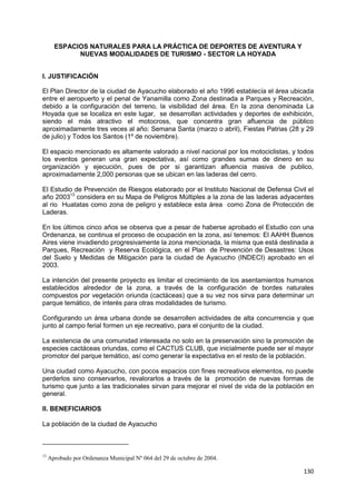 130
ESPACIOS NATURALES PARA LA PRÁCTICA DE DEPORTES DE AVENTURA Y
NUEVAS MODALIDADES DE TURISMO - SECTOR LA HOYADA
I. JUSTIFICACIÓN
El Plan Director de la ciudad de Ayacucho elaborado el año 1996 establecía el área ubicada
entre el aeropuerto y el penal de Yanamilla como Zona destinada a Parques y Recreación,
debido a la configuración del terreno, la visibilidad del área. En la zona denominada La
Hoyada que se localiza en este lugar, se desarrollan actividades y deportes de exhibición,
siendo el más atractivo el motocross, que concentra gran afluencia de público
aproximadamente tres veces al año: Semana Santa (marzo o abril), Fiestas Patrias (28 y 29
de julio) y Todos los Santos (1º de noviembre).
El espacio mencionado es altamente valorado a nivel nacional por los motociclistas, y todos
los eventos generan una gran expectativa, así como grandes sumas de dinero en su
organización y ejecución, pues de por si garantizan afluencia masiva de publico,
aproximadamente 2,000 personas que se ubican en las laderas del cerro.
El Estudio de Prevención de Riesgos elaborado por el Instituto Nacional de Defensa Civil el
año 200313
considera en su Mapa de Peligros Múltiples a la zona de las laderas adyacentes
al rio Huatatas como zona de peligro y establece esta área como Zona de Protección de
Laderas.
En los últimos cinco años se observa que a pesar de haberse aprobado el Estudio con una
Ordenanza, se continua el proceso de ocupación en la zona, así tenemos: El AAHH Buenos
Aires viene invadiendo progresivamente la zona mencionada, la misma que está destinada a
Parques, Recreación y Reserva Ecológica, en el Plan de Prevención de Desastres: Usos
del Suelo y Medidas de Mitigación para la ciudad de Ayacucho (INDECI) aprobado en el
2003.
La intención del presente proyecto es limitar el crecimiento de los asentamientos humanos
establecidos alrededor de la zona, a través de la configuración de bordes naturales
compuestos por vegetación oriunda (cactáceas) que a su vez nos sirva para determinar un
parque temático, de interés para otras modalidades de turismo.
Configurando un área urbana donde se desarrollen actividades de alta concurrencia y que
junto al campo ferial formen un eje recreativo, para el conjunto de la ciudad.
La existencia de una comunidad interesada no solo en la preservación sino la promoción de
especies cactáceas oriundas, como el CACTUS CLUB, que inicialmente puede ser el mayor
promotor del parque temático, así como generar la expectativa en el resto de la población.
Una ciudad como Ayacucho, con pocos espacios con fines recreativos elementos, no puede
perderlos sino conservarlos, revalorarlos a través de la promoción de nuevas formas de
turismo que junto a las tradicionales sirvan para mejorar el nivel de vida de la población en
general.
II. BENEFICIARIOS
La población de la ciudad de Ayacucho
13
Aprobado por Ordenanza Municipal Nº 064 del 29 de octubre de 2004.
 
