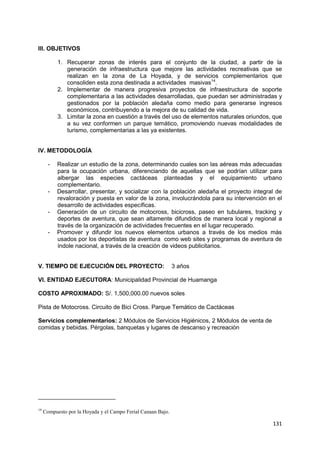 131
III. OBJETIVOS
1. Recuperar zonas de interés para el conjunto de la ciudad, a partir de la
generación de infraestructura que mejore las actividades recreativas que se
realizan en la zona de La Hoyada, y de servicios complementarios que
consoliden esta zona destinada a actividades masivas14
.
2. Implementar de manera progresiva proyectos de infraestructura de soporte
complementaria a las actividades desarrolladas, que puedan ser administradas y
gestionados por la población aledaña como medio para generarse ingresos
económicos, contribuyendo a la mejora de su calidad de vida.
3. Limitar la zona en cuestión a través del uso de elementos naturales oriundos, que
a su vez conformen un parque temático, promoviendo nuevas modalidades de
turismo, complementarias a las ya existentes.
IV. METODOLOGÍA
- Realizar un estudio de la zona, determinando cuales son las aéreas más adecuadas
para la ocupación urbana, diferenciando de aquellas que se podrían utilizar para
albergar las especies cactáceas planteadas y el equipamiento urbano
complementario.
- Desarrollar, presentar, y socializar con la población aledaña el proyecto integral de
revaloración y puesta en valor de la zona, involucrándola para su intervención en el
desarrollo de actividades específicas.
- Generación de un circuito de motocross, bicicross, paseo en tubulares, tracking y
deportes de aventura, que sean altamente difundidos de manera local y regional a
través de la organización de actividades frecuentes en el lugar recuperado.
- Promover y difundir los nuevos elementos urbanos a través de los medios más
usados por los deportistas de aventura como web sites y programas de aventura de
índole nacional, a través de la creación de videos publicitarios.
V. TIEMPO DE EJECUCIÓN DEL PROYECTO: 3 años
VI. ENTIDAD EJECUTORA: Municipalidad Provincial de Huamanga
COSTO APROXIMADO: S/. 1,500,000.00 nuevos soles
Pista de Motocross. Circuito de Bici Cross. Parque Temático de Cactáceas
Servicios complementarios: 2 Módulos de Servicios Higiénicos, 2 Módulos de venta de
comidas y bebidas. Pérgolas, banquetas y lugares de descanso y recreación
14
Compuesto por la Hoyada y el Campo Ferial Canaan Bajo.
 