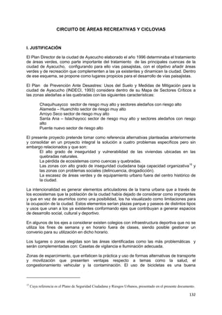 132
CIRCUITO DE ÁREAS RECREATIVAS Y CICLOVIAS
I. JUSTIFICACIÓN
El Plan Director de la ciudad de Ayacucho elaborado el año 1996 determinaba el tratamiento
de áreas verdes, como parte importante del tratamiento de las principales cuencas de la
ciudad de Ayacucho, configurando para ello vías paisajistas, con el objetivo añadir áreas
verdes y de recreación que complementen a las ya existentes y dinamicen la ciudad. Dentro
de ese esquema, se propone como lugares propicios para el desarrollo de vías paisajistas.
El Plan de Prevención Ante Desastres: Usos del Suelo y Medidas de Mitigación para la
ciudad de Ayacucho (INDECI, 1993) considera dentro de su Mapa de Sectores Críticos a
las zonas aledañas a las quebradas con las siguientes características:
Chaquihuaycco sector de riesgo muy alto y sectores aledaños con riesgo alto
Alameda – Huanchito sector de riesgo muy alto
Arroyo Seco sector de riesgo muy alto
Santa Ana – Islachayocc sector de riesgo muy alto y sectores aledaños con riesgo
alto
Puente nuevo sector de riesgo alto
El presente proyecto pretende tomar como referencia alternativas planteadas anteriormente
y consolidar en un proyecto integral la solución a cuatro problemas específicos pero sin
embargo relacionados y que son:
El alto grado de inseguridad y vulnerabilidad de las viviendas ubicadas en las
quebradas naturales.
La pérdida de ecosistemas como cuencas y quebradas.
Las zonas con alto grado de inseguridad ciudadana baja capacidad organizativa15
y
las zonas con problemas sociales (delincuencia, drogadicción).
La escasez de áreas verdes y de equipamiento urbano fuera del centro histórico de
la ciudad.
La intencionalidad es generar elementos articuladores de la trama urbana que a través de
los ecosistemas que la población de la ciudad había dejado de considerar como importantes
y que en vez de asumirlos como una posibilidad, los ha visualizado como limitaciones para
la ocupación de la ciudad. Estos elementos serían plazas parque y paseos de distintos tipos
y usos que unan a los ya existentes conformando ejes que contribuyan a generar espacios
de desarrollo social, cultural y deportivo.
En algunos de los ejes a considerar existen colegios con infraestructura deportiva que no se
utiliza los fines de semana y en horario fuera de clases, siendo posible gestionar un
convenio para su utilización en dicho horario.
Los lugares o zonas elegidas son las áreas identificadas como las más problemáticas y
serán complementadas con: Casetas de vigilancia e Iluminación adecuada.
Zonas de esparcimiento, que enfaticen la práctica y uso de formas alternativas de transporte
y movilización que presenten ventajas respecto a temas como la salud, el
congestionamiento vehicular y la contaminación. El uso de bicicletas es una buena
15
Cuya referencia es el Plano de Seguridad Ciudadana y Riesgos Urbanos, presentado en el presente documento.
 