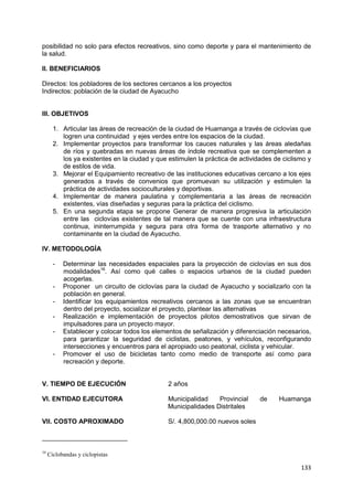133
posibilidad no solo para efectos recreativos, sino como deporte y para el mantenimiento de
la salud.
II. BENEFICIARIOS
Directos: los pobladores de los sectores cercanos a los proyectos
Indirectos: población de la ciudad de Ayacucho
III. OBJETIVOS
1. Articular las áreas de recreación de la ciudad de Huamanga a través de ciclovías que
logren una continuidad y ejes verdes entre los espacios de la ciudad.
2. Implementar proyectos para transformar los cauces naturales y las áreas aledañas
de ríos y quebradas en nuevas áreas de índole recreativa que se complementen a
los ya existentes en la ciudad y que estimulen la práctica de actividades de ciclismo y
de estilos de vida.
3. Mejorar el Equipamiento recreativo de las instituciones educativas cercano a los ejes
generados a través de convenios que promuevan su utilización y estimulen la
práctica de actividades socioculturales y deportivas.
4. Implementar de manera paulatina y complementaria a las áreas de recreación
existentes, vías diseñadas y seguras para la práctica del ciclismo.
5. En una segunda etapa se propone Generar de manera progresiva la articulación
entre las ciclovías existentes de tal manera que se cuente con una infraestructura
continua, ininterrumpida y segura para otra forma de trasporte alternativo y no
contaminante en la ciudad de Ayacucho.
IV. METODOLOGÍA
- Determinar las necesidades espaciales para la proyección de ciclovías en sus dos
modalidades16
. Así como qué calles o espacios urbanos de la ciudad pueden
acogerlas.
- Proponer un circuito de ciclovías para la ciudad de Ayacucho y socializarlo con la
población en general.
- Identificar los equipamientos recreativos cercanos a las zonas que se encuentran
dentro del proyecto, socializar el proyecto, plantear las alternativas
- Realización e implementación de proyectos pilotos demostrativos que sirvan de
impulsadores para un proyecto mayor.
- Establecer y colocar todos los elementos de señalización y diferenciación necesarios,
para garantizar la seguridad de ciclistas, peatones, y vehículos, reconfigurando
intersecciones y encuentros para el apropiado uso peatonal, ciclista y vehicular.
- Promover el uso de bicicletas tanto como medio de transporte así como para
recreación y deporte.
V. TIEMPO DE EJECUCIÓN 2 años
VI. ENTIDAD EJECUTORA Municipalidad Provincial de Huamanga
Municipalidades Distritales
VII. COSTO APROXIMADO S/. 4,800,000.00 nuevos soles
16
Ciclobandas y ciclopistas
 