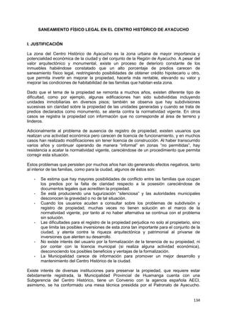 134
SANEAMIENTO FÍSICO LEGAL EN EL CENTRO HISTÓRICO DE AYACUCHO
I. JUSTIFICACIÓN
La zona del Centro Histórico de Ayacucho es la zona urbana de mayor importancia y
potencialidad económica de la ciudad y del conjunto de la Región de Ayacucho. A pesar del
valor arquitectónico y monumental, existe un proceso de deterioro constante de los
inmuebles habiéndose constatado que un alto porcentaje de predios carecen de
saneamiento físico legal, restringiendo posibilidades de obtener crédito hipotecario u otro,
que permita invertir en mejorar la propiedad, hacerla más rentable, elevando su valor y
mejorar las condiciones de habitabilidad de las familias que habitan esta zona.
Dado que el tema de la propiedad se remonta a muchos años, existen diferente tipo de
dificultad, como por ejemplo, algunas edificaciones han sido subdivididas incluyendo
unidades inmobiliarias en diversos pisos; también se observa que hay subdivisiones
sucesivas sin claridad sobre la propiedad de las unidades generadas y cuando se trata de
predios declarados como monumento, se atenta contra la normatividad vigente. En otros
casos se registra la propiedad con información que no corresponde al área de terreno y
linderos.
Adicionalmente al problema de ausencia de registro de propiedad, existen usuarios que
realizan una actividad económica pero carecen de licencia de funcionamiento, y en muchos
casos han realizado modificaciones sin tener licencia de construcción. Al haber transcurrido
varios años y continuar operando de manera “informal” en zonas “no permitidas”, hay
resistencia a acatar la normatividad vigente, careciéndose de un procedimiento que permita
corregir esta situación.
Estos problemas que persisten por muchos años han ido generando efectos negativos, tanto
al interior de las familias, como para la ciudad, algunos de éstos son:
- Se estima que hay mayores posibilidades de conflicto entre las familias que ocupan
los predios por la falta de claridad respecto a la posesión careciéndose de
documentos legales que acrediten la propiedad.
- Se está produciendo una tugurización “silenciosa” y las autoridades municipales
desconocen la gravedad o no de tal situación.
- Cuando los usuarios acuden a consultar sobre los problemas de subdivisión y
registro de propiedad, muchas veces no tienen solución en el marco de la
normatividad vigente, por tanto al no haber alternativa se continua con el problema
sin solución.
- Las dificultades para el registro de la propiedad perjudica no solo al propietario, sino
que limita las posibles inversiones de esta zona tan importante para el conjunto de la
ciudad, y atenta contra la riqueza arquitectónica y patrimonial al privarse de
inversiones que alenten su desarrollo.
- No existe interés del usuario por la formalización de la tenencia de su propiedad, ni
por contar con la licencia municipal (si realiza alguna actividad económica),
desconociendo los posibles beneficios y ventajas de la formalización.
- La Municipalidad carece de información para promover un mejor desarrollo y
mantenimiento del Centro Histórico de la ciudad.
Existe interés de diversas instituciones para preservar la propiedad, que requiere estar
debidamente registrada, la Municipalidad Provincial de Huamanga cuenta con una
Subgerencia del Centro Histórico, tiene un Convenio con la agencia española AECI,
asimismo, se ha conformado una mesa técnica presidida por el Patronato de Ayacucho.
 