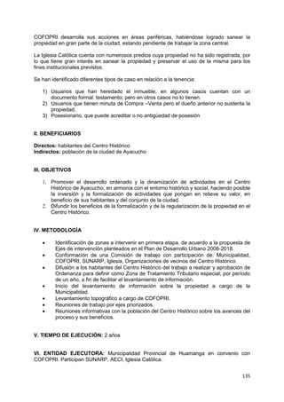 135
COFOPRI desarrolla sus acciones en áreas periféricas, habiéndose logrado sanear la
propiedad en gran parte de la ciudad, estando pendiente de trabajar la zona central.
La Iglesia Católica cuenta con numerosos predios cuya propiedad no ha sido registrada, por
lo que tiene gran interés en sanear la propiedad y preservar el uso de la misma para los
fines institucionales previstos.
Se han identificado diferentes tipos de caso en relación a la tenencia:
1) Usuarios que han heredado el inmueble, en algunos casos cuentan con un
documento formal: testamento; pero en otros casos no lo tienen.
2) Usuarios que tienen minuta de Compra –Venta pero el dueño anterior no sustenta la
propiedad.
3) Posesionario, que puede acreditar o no antigüedad de posesión
II. BENEFICIARIOS
Directos: habitantes del Centro Histórico
Indirectos: población de la ciudad de Ayacucho
III. OBJETIVOS
1. Promover el desarrollo ordenado y la dinamización de actividades en el Centro
Histórico de Ayacucho, en armonía con el entorno histórico y social, haciendo posible
la inversión y la formalización de actividades que pongan en relieve su valor, en
beneficio de sus habitantes y del conjunto de la ciudad.
2. Difundir los beneficios de la formalización y de la regularización de la propiedad en el
Centro Histórico.
IV. METODOLOGÍA
 Identificación de zonas a intervenir en primera etapa, de acuerdo a la propuesta de
Ejes de intervención planteados en el Plan de Desarrollo Urbano 2008-2018.
 Conformación de una Comisión de trabajo con participación de: Municipalidad,
COFOPRI, SUNARP, Iglesia, Organizaciones de vecinos del Centro Histórico.
 Difusión a los habitantes del Centro Histórico del trabajo a realizar y aprobación de
Ordenanza para definir como Zona de Tratamiento Tributario especial, por período
de un año, a fin de facilitar el levantamiento de información.
 Inicio del levantamiento de información sobre la propiedad a cargo de la
Municipalidad.
 Levantamiento topográfico a cargo de COFOPRI.
 Reuniones de trabajo por ejes priorizados.
 Reuniones informativas con la población del Centro Histórico sobre los avances del
proceso y sus beneficios.
V. TIEMPO DE EJECUCIÓN: 2 años
VI. ENTIDAD EJECUTORA: Municipalidad Provincial de Huamanga en convenio con
COFOPRI. Participan SUNARP, AECI, Iglesia Católica.
 