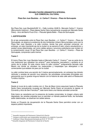 137
REHABILITACIÓN URBANISTICA INTEGRAL
EJE COMERCIAL CULTURAL
Plaza San Juan Bautista – Jr. Carlos F. Vivanco – Plaza de Quinuapata
Eje Plaza San Juan Bautista/AUM 14 – Calle Londres /AUM 6– Mercado Carlos F. Vivanco
(Monumento histórico) - Plaza Iglesia Santa Clara (actualmente ocupada por Mercado Santa
Clara) - Arco del Barrio Puca Cruz – Plazuela Iglesia Belén - Plaza de Quinuapata
I. JUSTIFICACIÓN
En el eje comprendido entre la Plaza San Juan Bautista – Jr. Carlos F. Vivanco – Plaza de
Quinuapata, se observa la existencia de dos Ambientes Urbano Monumentales como son la
Plaza San Juan Bautista y la calle Londres, donde hay gran actividad comercial, sin
embargo, en este importante eje de la ciudad no se aprecia el valor urbano arquitectónico y
existen zonas deterioradas, así como cables aéreos y anuncios publicitarios que inciden en
la contaminación visual. El eje Plaza San Juan Bautista – Jr. Carlos F. Vivanco – Plaza de
Quinuapata, comprende cuatro tramos:
Tramo 1
El tramo Plaza San Juan Bautista hasta el Mercado Carlos F. Vivanco17
que es parte de la
ruta tradicional que utilizaban los arrieros18
para transportar mercadería y venderla en el
centro de la ciudad. En este mismo tramo la calle Londres19
antiguamente llamada calle
Mesón era donde se ubicaban los restaurantes y hospedajes que albergaban a los
comerciantes que estaban de paso por la ciudad.
La calle Londres tiene una sección de 3 metros aproximadamente, sin embargo hay tránsito
vehicular y veredas de sección muy estrecha, las actividades comerciales principales son
peluquerías que no guarda ninguna relación con la historia de esta calle salvo el Restaurant
Turístico Urpicha.
Tramo 2
Desde el cruce de la calle Londres con Jr. Dos de Mayo (cinco esquinas) hasta la Plazuela
Santa Clara (actualmente ocupada por Mercado Santa Clara) se encuentra la Iglesia, el
Convento y Arco de San Francisco20
, este tramo tiene una intensa actividad comercial.
Este tramo se caracteriza por la presencia de locales comerciales, la imagen urbana está
degradada, las veredas angostas que no permiten un tránsito peatonal fluido, las fachadas
están deterioradas, se observan los cables aéreos.
Existe un Proyecto de recuperación de la Plazuela Santa Clara permitirá contar con un
espacio público importante.
17
Inmueble integrante del Patrimonio Cultural de la Nación
18
Antiguos comerciantes que transportaban mercadería a la ciudad de Ayacucho
19
Ambiente Urbano Monumental declarado por R.D. Nº 707-INC
20
Inmueble integrante del Patrimonio Cultural de la Nación
 