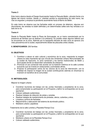 138
Tramo 3
Este tramo abarca desde el Pasaje Huancasolar hasta la Plazuela Belén, ubicada frente a la
Iglesia del mismo nombre. Desde Jr. Libertad cambia la característica de este tramo, las
vías se angostan y empieza la pendiente ascendente hacia el Barrio de Belén.
En este tramo se observa que las fachadas están en proceso de deterioro, algunas son
discordanes, las veredas no están definidas y en determinadas calles solo hay veredas a un
lado de la vía.
Tramo 4
Desde la Plazuela Belén hasta la Plaza de Quinuapata, es un tramo caracterizado por la
presencia de familias que se dedican a la artesanía. Es posible visitar algunos talleres que
se encuentran en la zona. Además por la topografía elevada de esta zona se aprecia una
vista panorámica de la ciudad, especialmente desde las plazuelas antes citadas.
II. BENEFICIARIOS: 250 familias
III. OBJETIVOS
1- Contribuir a elevar el valor cultural y económico de la zona, mejorando la imagen
urbana en este importante eje que vincula dos Ambientes Urbano Monumentales de
la ciudad de Ayacucho, la zona comercial y los barrios tradicionales de Belén y
Quinuapata donde se desarrollan actividades de artesanía.
2- Promover el uso comercial más acorde con la tradición histórica en la calle Londres
buscando que se invierta en restaurantes y actividades afines.
3- Propiciar la participación activa de los vecinos de la zona de intervención, con la
finalidad de mejorar la imagen de la ciudad contribuyendo además en dinamizar la
inversión en beneficio de la comunidad.
IV. METODOLOGÍA
Mejorar la imagen urbana
 Coordinar reuniones de trabajo con las Juntas Vecinales y propietarios de la zona,
para comprometer su participación en el Proyecto y definir la contrapartida con la que
aportarían.
 Colocar cableado subterráneo.
 Realizar trabajos de refacción de pistas y veredas.
 Realizar trabajos de mantenimiento de portadas, aleros, cubiertas y otros.
 Limpieza y pintura de fachadas.
 Mejoramiento y adecuación del sistema de alumbrado público.
 Mobiliario urbano: papeleras
Tratamiento de la calle Londres y Plazoleta Pampa Cruz
 Coordinar reuniones de trabajo con las Juntas Vecinales y propietarios de la zona,
para comprometer su participación en el Proyecto y definir la contrapartida con la que
aportarían.
 Mobiliario urbano en la Plazoleta Pampa Cruz
 Colocar cableado subterráneo.
 