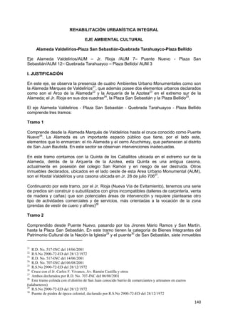 140
REHABILITACIÓN URBANÍSTICA INTEGRAL
EJE AMBIENTAL CULTURAL
Alameda Valdelirios-Plaza San Sebastián-Quebrada Tarahuayco-Plaza Bellido
Eje Alameda Valdelirios/AUM – Jr. Rioja /AUM 7– Puente Nuevo - Plaza San
Sebastián/AUM 12– Quebrada Tarahuayco – Plaza Bellido/ AUM 3
I. JUSTIFICACIÓN
En este eje, se observa la presencia de cuatro Ambientes Urbano Monumentales como son
la Alameda Marques de Valdelirios21
, que además posee dos elementos urbanos declarados
como son el Arco de la Alameda22
y la Arquería de la Azotea23
en el extremo sur de la
Alameda; el Jr. Rioja en sus dos cuadras24
, la Plaza San Sebastián y la Plaza Bellido25
.
El eje Alameda Valdelirios - Plaza San Sebastián - Quebrada Tarahuayco - Plaza Bellido
comprende tres tramos:
Tramo 1
Comprende desde la Alameda Marqués de Valdelirios hasta el cruce conocido como Puente
Nuevo26
. La Alameda es un importante espacio público que tiene, por el lado este,
elementos que lo enmarcan: el río Alameda y el cerro Acuchimay, que pertenecen al distrito
de San Juan Bautista. En este sector se observan intervenciones inadecuadas.
En este tramo contamos con la Quinta de los Caballitos ubicada en el extremo sur de la
Alameda, detrás de la Arquería de la Azotea, esta Quinta es una antigua casona,
actualmente en posesión del colegio San Ramón y en riesgo de ser destruida. Otros
inmuebles declarados, ubicados en el lado oeste de esta Area Urbano Monumental (AUM),
son el Hostal Valdelirios y una casona ubicada en Jr. 28 de julio 70627
.
Continuando por este tramo, por el Jr. Rioja (Nueva Vía de Evitamiento), tenemos una serie
de predios sin construir o subutilizados con giros incompatibles (talleres de carpintería, venta
de madera y cañas) que son potenciales áreas de intervención y requiere plantearse otro
tipo de actividades comerciales y de servicios, más orientadas a la vocación de la zona
(prendas de vestir de cuero y afines)28
Tramo 2
Comprendido desde Puente Nuevo, pasando por los Jirones Mario Ramos y San Martín,
hasta la Plaza San Sebastián. En este tramo tienen la categoría de Bienes Integrantes del
Patrimonio Cultural de la Nación la Iglesia29
y el puente30
de San Sebastián, siete inmuebles
21
R.D. No. 517-INC del 14/06/2001
22
R.S.No 2900-72-ED del 28/12/1972
23
R.D. No. 517-INC del 14/06/2001
24
R.D. No. 707-INC del 06/08/2001
25
R.S.No 2900-72-ED del 28/12/1972
26
Cruce con el Jr. Carlos F. Vivanco, Av. Ramón Castilla y otros
27
Ambos declarados por R.D. No. 707-INC del 06/08/2001
28
Este tramo colinda con el distrito de San Juan conocido barrio de comerciantes y artesanos en cueros
(talabarteros)
29
R.S.No 2900-72-ED del 28/12/1972
30
Puente de piedra de época colonial, declarado por R.S.No 2900-72-ED del 28/12/1972
 