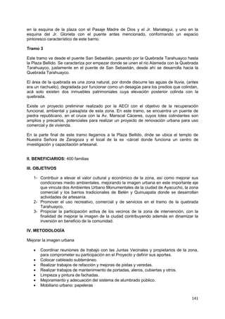 141
en la esquina de la plaza con el Pasaje Madre de Dios y el Jr. Mariategui, y uno en la
esquina del Jr. Glorieta con el puente antes mencionado, conformando un espacio
pintoresco característico de este barrio.
Tramo 3
Este tramo va desde el puente San Sebastián, pasando por la Quebrada Tarahuayco hasta
la Plaza Bellido. Se caracteriza por empezar donde se unen el rio Alameda con la Quebrada
Tarahuayco, justamente en el puente de San Sebastián, desde ahí se desarrolla hacia la
Quebrada Tarahuayco.
El área de la quebrada es una zona natural, por donde discurre las aguas de lluvia, (antes
era un riachuelo), degradada por funcionar como un desagüe para los predios que colindan,
acá solo existen dos inmuebles patrimoniales cuya elevación posterior colinda con la
quebrada.
Existe un proyecto preliminar realizado por la AECI con el objetivo de la recuperación
funcional, ambiental y paisajísta de esta zona. En este tramo, se encuentra un puente de
piedra republicano, en el cruce con la Av. Mariscal Cáceres, cuyos lotes colindantes son
amplios y precarios, potenciales para realizar un proyecto de renovación urbana para uso
comercial y de vivienda.
En la parte final de este tramo llegamos a la Plaza Bellido, dnde se ubica el templo de
Nuestra Señora de Zaragoza y el local de la ex -cárcel donde funciona un centro de
investigación y capacitación artesanal.
II. BENEFICIARIOS: 400 familias
III. OBJETIVOS
1- Contribuir a elevar el valor cultural y económico de la zona, así como mejorar sus
condiciones medio ambientales, mejorando la imagen urbana en este importante eje
que vincula dos Ambientes Urbano Monumentales de la ciudad de Ayacucho, la zona
comercial y los barrios tradicionales de Belén y Quinuapata donde se desarrollan
actividades de artesanía.
2- Promover el uso recreativo, comercial y de servicios en el tramo de la quebrada
Tarahuayco,
3- Propiciar la participación activa de los vecinos de la zona de intervención, con la
finalidad de mejorar la imagen de la ciudad contribuyendo además en dinamizar la
inversión en beneficio de la comunidad.
IV. METODOLOGÍA
Mejorar la imagen urbana
 Coordinar reuniones de trabajo con las Juntas Vecinales y propietarios de la zona,
para comprometer su participación en el Proyecto y definir sus aportes.
 Colocar cableado subterráneo.
 Realizar trabajos de refacción y mejoras de pistas y veredas.
 Realizar trabajos de mantenimiento de portadas, aleros, cubiertas y otros.
 Limpieza y pintura de fachadas.
 Mejoramiento y adecuación del sistema de alumbrado público.
 Mobiliario urbano: papeleras
 