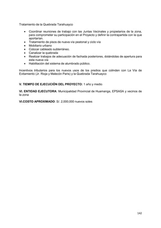 142
Tratamiento de la Quebrada Tarahuayco
 Coordinar reuniones de trabajo con las Juntas Vecinales y propietarios de la zona,
para comprometer su participación en el Proyecto y definir la contrapartida con la que
aportarían.
 Tratamiento de pisos de nueva vía peatonal y ciclo vía
 Mobiliario urbano
 Colocar cableado subterráneo.
 Canalizar la quebrada
 Realizar trabajos de adecuación de fachada posteriores, dotándolas de apertura para
esta nueva vía
 Habilitación del sistema de alumbrado público.
Incentivos tributarios para los nuevos usos de los predios que colinden con La Vía de
Evitamiento (Jr. Rioja y Malecón Paris) y la Quebrada Tarahuayco
V. TIEMPO DE EJECUCIÓN DEL PROYECTO: 1 año y medio
VI. ENTIDAD EJECUTORA: Municipalidad Provincial de Huamanga, EPSASA y vecinos de
la zona
VI.COSTO APROXIMADO: S/. 2,000,000 nuevos soles
 