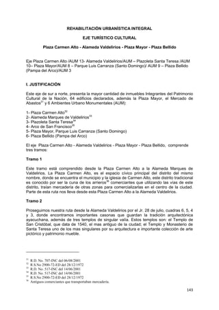 143
REHABILITACIÓN URBANÍSTICA INTEGRAL
EJE TURÍSTICO CULTURAL
Plaza Carmen Alto - Alameda Valdelirios - Plaza Mayor - Plaza Bellido
Eje Plaza Carmen Alto /AUM 13- Alameda Valdelirios/AUM – Plazoleta Santa Teresa /AUM
10– Plaza Mayor/AUM 8 – Parque Luis Carranza (Santo Domingo)/ AUM 9 – Plaza Bellido
(Pampa del Arco)/AUM 3
I. JUSTIFICACIÓN
Este eje de sur a norte, presenta la mayor cantidad de inmuebles Integrantes del Patrimonio
Cultural de la Nación, 64 edificios declarados, además la Plaza Mayor, el Mercado de
Abastos31
y 6 Ambientes Urbano Monumentales (AUM):
1- Plaza Carmen Alto32
2- Alameda Marques de Valdelirios33
3- Plazoleta Santa Teresa34
4- Arco de San Francisco35
5- Plaza Mayor, Parque Luis Carranza (Santo Domingo)
6- Plaza Bellido (Pampa del Arco)
El eje Plaza Carmen Alto - Alameda Valdelirios - Plaza Mayor - Plaza Bellido, comprende
tres tramos:
Tramo 1
Este tramo está comprendido desde la Plaza Carmen Alto a la Alameda Marques de
Valdelirios. La Plaza Carmen Alto, es el espacio cívico principal del distrito del mismo
nombre, donde se encuentra el municipio y la iglesia de Carmen Alto, este distrito tradicional
es conocido por ser la cuna de los arrieros36
comerciantes que utilizando las vías de este
distrito, traían mercadería de otras zonas para comercializarlas en el centro de la ciudad.
Parte de esta ruta nos lleva desde esta Plaza Carmen Alto a la Alameda Valdelirios.
Tramo 2
Proseguimos nuestra ruta desde la Alameda Valdelirios por el Jr. 28 de julio, cuadras 6, 5, 4
y 3, donde encontramos importantes casonas que guardan la tradición arquitectónica
ayacuchana, además de tres templos de singular valía. Estos templos son: el Templo de
San Cristóbal, que data de 1540, el mas antiguo de la ciudad; el Templo y Monasterio de
Santa Teresa uno de los mas singulares por su arquitectura e importante colección de arte
pictórico y patrimonio mueble.
31
R.D. No. 707-INC del 06/08/2001
32
R.S.No 2900-72-ED del 28/12/1972
33
R.D. No. 517-INC del 14/06/2001
34
R.D. No. 517-INC del 14/06/2001
35
R.S.No 2900-72-ED del 28/12/1972
36
Antiguos comerciantes que transportaban mercadería.
 