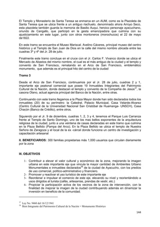 144
El Templo y Monasterio de Santa Teresa se enmarca en un AUM, como es la Plazoleta de
Santa Teresa que se ubica frente a un antiguo riachuelo, denominado ahora Arroyo Seco,
esta plazoleta también guarda la memoria de Basilio Auqui, heroico personaje ayacuchano,
oriundo de Cangallo, que participó en la gesta emancipadora que culmina con su
ajusticiamiento en este lugar, junto con otros montoneros (morochucos) el 22 de mayo
de1822.
En este tramo se encuentra el Museo Mariscal. Avelino Cáceres, principal museo del centro
histórico y el Templo de San Juan de Dios en la calle del mismo nombre ubicada entre las
cuadras 3º y 4º del Jr. 28 de julio.
Finalmente este tramo concluye en el cruce con el Jr. Carlos F. Vivanco donde se ubica el
Mercado de Abastos del mismo nombre, el cual es el más antiguo de la ciudad y el templo y
convento de San Francisco, rematando en el Arco de San Francisco, emblemático
monumento, que además es el principal hito del centro de la ciudad
Tramo 3
Desde el Arco de San Francisco, continuamos por el Jr. 28 de julio, cuadras 2 y 1,
importante eje peatonal comercial que posee 19 Inmuebles Integrantes del Patrimonio
Cultural de la Nación, donde destacan el templo y convento de la Compañía de Jesús37
, la
casona Olano, actual agencia principal del Banco de la Nación, entre otras.
Continuando con este tramo llegamos a la Plaza Mayor donde han sido declarados todos los
inmuebles (20) de su perímetro: la Catedral, Palacio Municipal, Casa Velarde-Alvarez
(Centro Cultural de la Universidad Nacional San Cristóbal de Huamanga- UNSCH), Casa
Chacón (Banco de Crédito), entre otros.
Siguiendo por el Jr. 9 de diciembre, cuadras 1, 2, 3 y 4, tenemos el Parque Luis Carranza
frente al Templo de Santo Domingo, uno de los mas bellos exponentes de la arquitectura
religiosa de la ciudad, junto a una veintena de casas declaradas en este tramo que culmina
en la Plaza Bellido (Pampa del Arco). En la Plaza Bellido se ubica el templo de Nuestra
Señora de Zaragoza y el local de la ex -cárcel donde funciona un centro de investigación y
capacitación artesanal
II. BENEFICIARIOS: 300 familias propietarias más 1,000 usuarios que circulan diariamente
por la zona
III. OBJETIVOS
1- Contribuir a elevar el valor cultural y económico de la zona, mejorando la imagen
urbana en este importante eje que vincula la mayor cantidad de Ambientes Urbano
Monumentales e inmuebles declarados38
de la ciudad de Ayacucho, con los predios
de uso comercial, político-administrativo y financiero.
2- Promover y reactivar el uso turístico de este importante eje
3- Reordenar e impulsar el comercio de este eje, elevando su nivel y reorientándolo a
usos dirigidos al turista (cafés, artesanías, prendas de vestir, etc.)
4- Propiciar la participación activa de los vecinos de la zona de intervención, con la
finalidad de mejorar la imagen de la ciudad contribuyendo además en dinamizar la
inversión en beneficio de la comunidad.
37
Ley No. 9460 del 16/12/1941
38
Bien Integrante del Patrimonio Cultural de la Nación = Monumento Histórico
 