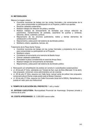 145
IV. METODOLOGÍA
Mejorar la imagen urbana
 Coordinar reuniones de trabajo con las Juntas Vecinales y de comerciantes de la
zona, para comprometer su participación en el Proyecto y definir sus aportes.
 Reubicar cableado subterráneo.
 Realizar trabajos de refacción de pistas y veredas.
 Realizar trabajos de remozamiento de fachadas que incluye refacción de
paramentos, mantenimiento de portadas, carpintería de puertas y ventanas,
balcones, aleros, cubiertas y pintura.
 Mejoramiento de los anuncios publicitarios, toldos y demás elementos de
señalización e información
 Mejoramiento y adecuación del sistema de alumbrado público.
 Mobiliario urbano: papeleras, bancas, etc.
Tratamiento de la Plaza Santa Teresa
 Coordinar reuniones de trabajo con las Juntas Vecinales y propietarios de la zona,
para comprometer su participación en el Proyecto .
 Mobiliario urbano
 Considerar el monumento a la memoria de Basilio Auqui
 Colocar cableado subterráneo.
 Remodelar la plaza considerando el canal de Arroyo Seco
 Realizar trabajos de remozamiento de fachadas
 Mejoramiento y adecuación del sistema de alumbrado público
 Renovación y/o rehabilitación de predios sin construir o subutilizados (subproyectos)
 Jr. 28 de julio 4º Cdra. colindante con Templo de San Juan de Dios (Mercado 12 de abril).
Uso propuesto: comercial -cívico-administrativo y/o de vivienda
 Jr. 28 de julio 5º Cdra. esquina con Calle Itana, (actual venta de pollos) Uso propuesto:
comercial-cultural (frente a este predio está el Museo Cáceres)
 Jr. 28 de julio 3º Cdra. esquina con Calle Corcovado (local de la DREA). Rehabilitación y
puesta en valor para uso institucional
V. TIEMPO DE EJECUCIÓN DEL PROYECTO: 1 año y medio
VI. ENTIDAD EJECUTORA: Municipalidad Provincial de Huamanga, Empresa privada y
vecinos de la zona
VII. COSTO APROXIMADO: S/. 3,500,000 nuevos soles
 